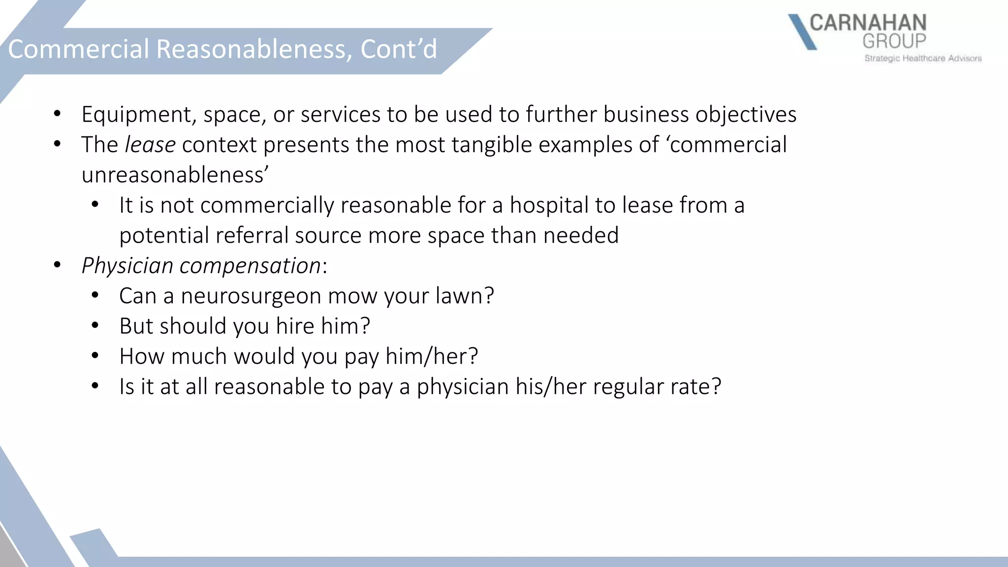 Commercial Reasonableness, Cont’d
• Equipment, space, or services to be used to further business objectives
• The lease context presents the most tangible examples of ‘commercial
unreasonableness’
• It is not commercially reasonable for a hospital to lease from a
potential referral source more space than needed
• Physician compensation:
• Can a neurosurgeon mow your lawn?
• But should you hire him?
• How much would you pay him/her?
• Is it at all reasonable to pay a physician his/her regular rate?
 