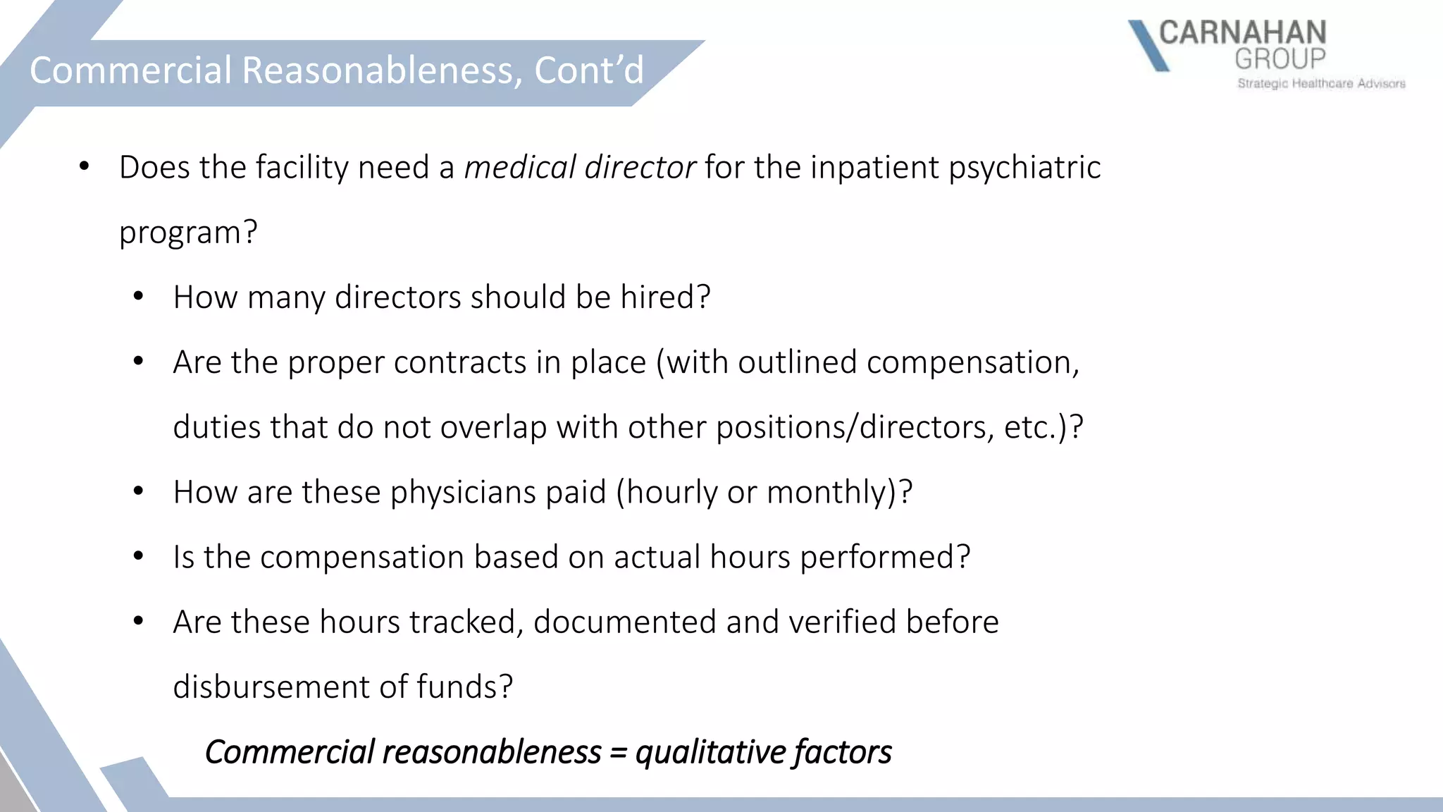 Commercial Reasonableness, Cont’d
• Does the facility need a medical director for the inpatient psychiatric
program?
• How many directors should be hired?
• Are the proper contracts in place (with outlined compensation,
duties that do not overlap with other positions/directors, etc.)?
• How are these physicians paid (hourly or monthly)?
• Is the compensation based on actual hours performed?
• Are these hours tracked, documented and verified before
disbursement of funds?
Commercial reasonableness = qualitative factors
 
