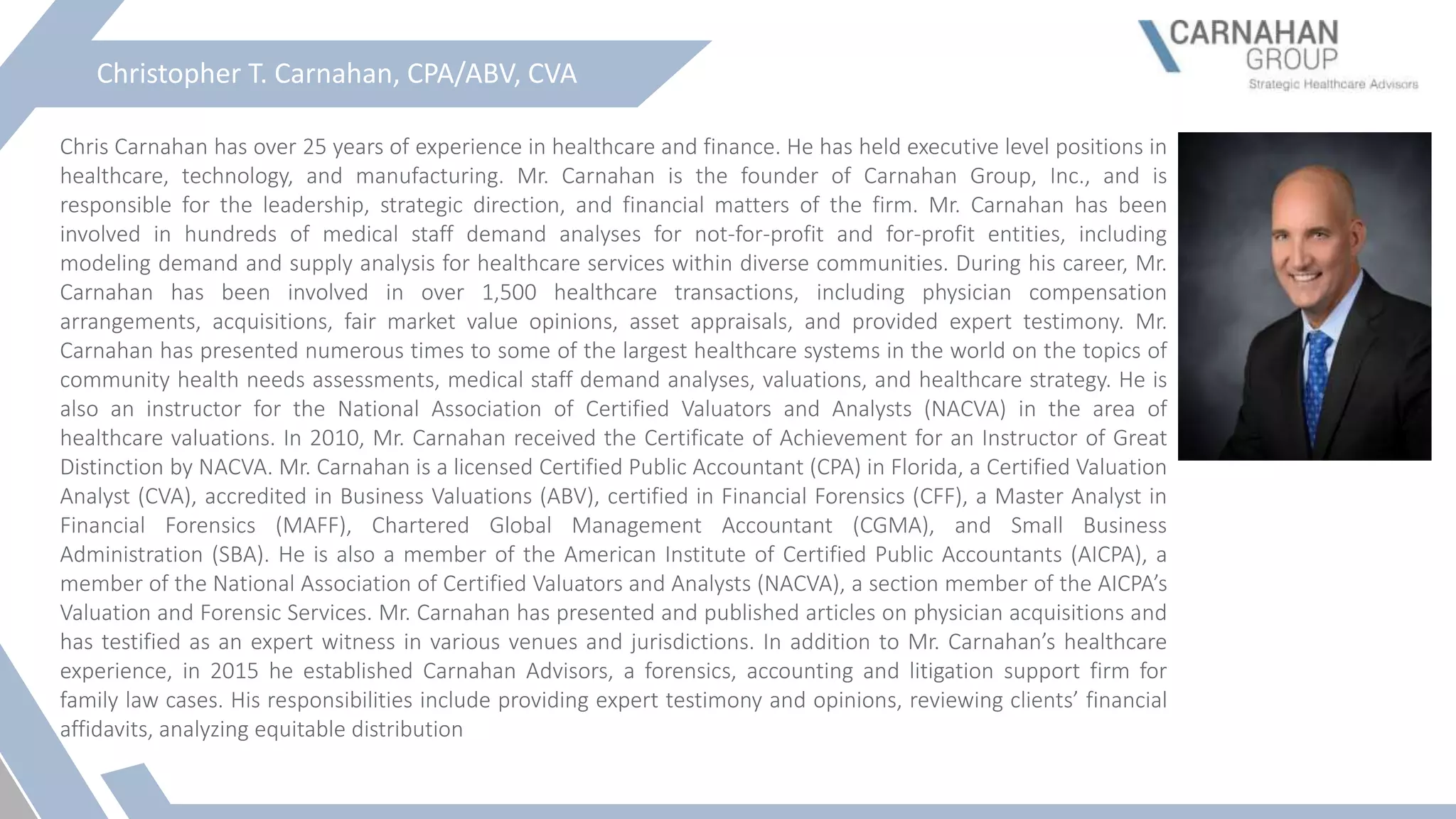 Christopher T. Carnahan, CPA/ABV, CVA
Chris Carnahan has over 25 years of experience in healthcare and finance. He has held executive level positions in
healthcare, technology, and manufacturing. Mr. Carnahan is the founder of Carnahan Group, Inc., and is
responsible for the leadership, strategic direction, and financial matters of the firm. Mr. Carnahan has been
involved in hundreds of medical staff demand analyses for not-for-profit and for-profit entities, including
modeling demand and supply analysis for healthcare services within diverse communities. During his career, Mr.
Carnahan has been involved in over 1,500 healthcare transactions, including physician compensation
arrangements, acquisitions, fair market value opinions, asset appraisals, and provided expert testimony. Mr.
Carnahan has presented numerous times to some of the largest healthcare systems in the world on the topics of
community health needs assessments, medical staff demand analyses, valuations, and healthcare strategy. He is
also an instructor for the National Association of Certified Valuators and Analysts (NACVA) in the area of
healthcare valuations. In 2010, Mr. Carnahan received the Certificate of Achievement for an Instructor of Great
Distinction by NACVA. Mr. Carnahan is a licensed Certified Public Accountant (CPA) in Florida, a Certified Valuation
Analyst (CVA), accredited in Business Valuations (ABV), certified in Financial Forensics (CFF), a Master Analyst in
Financial Forensics (MAFF), Chartered Global Management Accountant (CGMA), and Small Business
Administration (SBA). He is also a member of the American Institute of Certified Public Accountants (AICPA), a
member of the National Association of Certified Valuators and Analysts (NACVA), a section member of the AICPA’s
Valuation and Forensic Services. Mr. Carnahan has presented and published articles on physician acquisitions and
has testified as an expert witness in various venues and jurisdictions. In addition to Mr. Carnahan’s healthcare
experience, in 2015 he established Carnahan Advisors, a forensics, accounting and litigation support firm for
family law cases. His responsibilities include providing expert testimony and opinions, reviewing clients’ financial
affidavits, analyzing equitable distribution
 