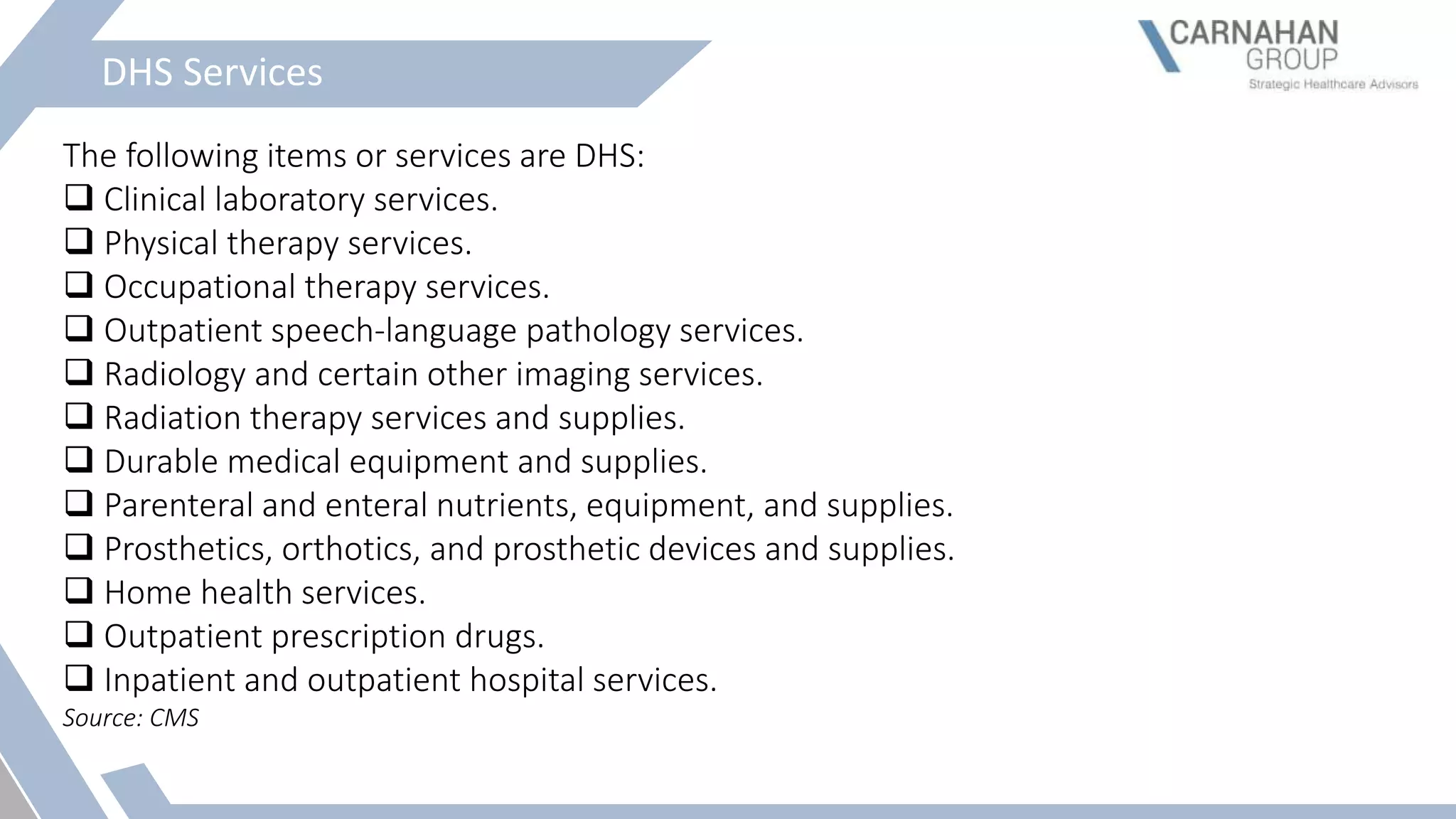 DHS Services
The following items or services are DHS:
 Clinical laboratory services.
 Physical therapy services.
 Occupational therapy services.
 Outpatient speech-language pathology services.
 Radiology and certain other imaging services.
 Radiation therapy services and supplies.
 Durable medical equipment and supplies.
 Parenteral and enteral nutrients, equipment, and supplies.
 Prosthetics, orthotics, and prosthetic devices and supplies.
 Home health services.
 Outpatient prescription drugs.
 Inpatient and outpatient hospital services.
Source: CMS
 