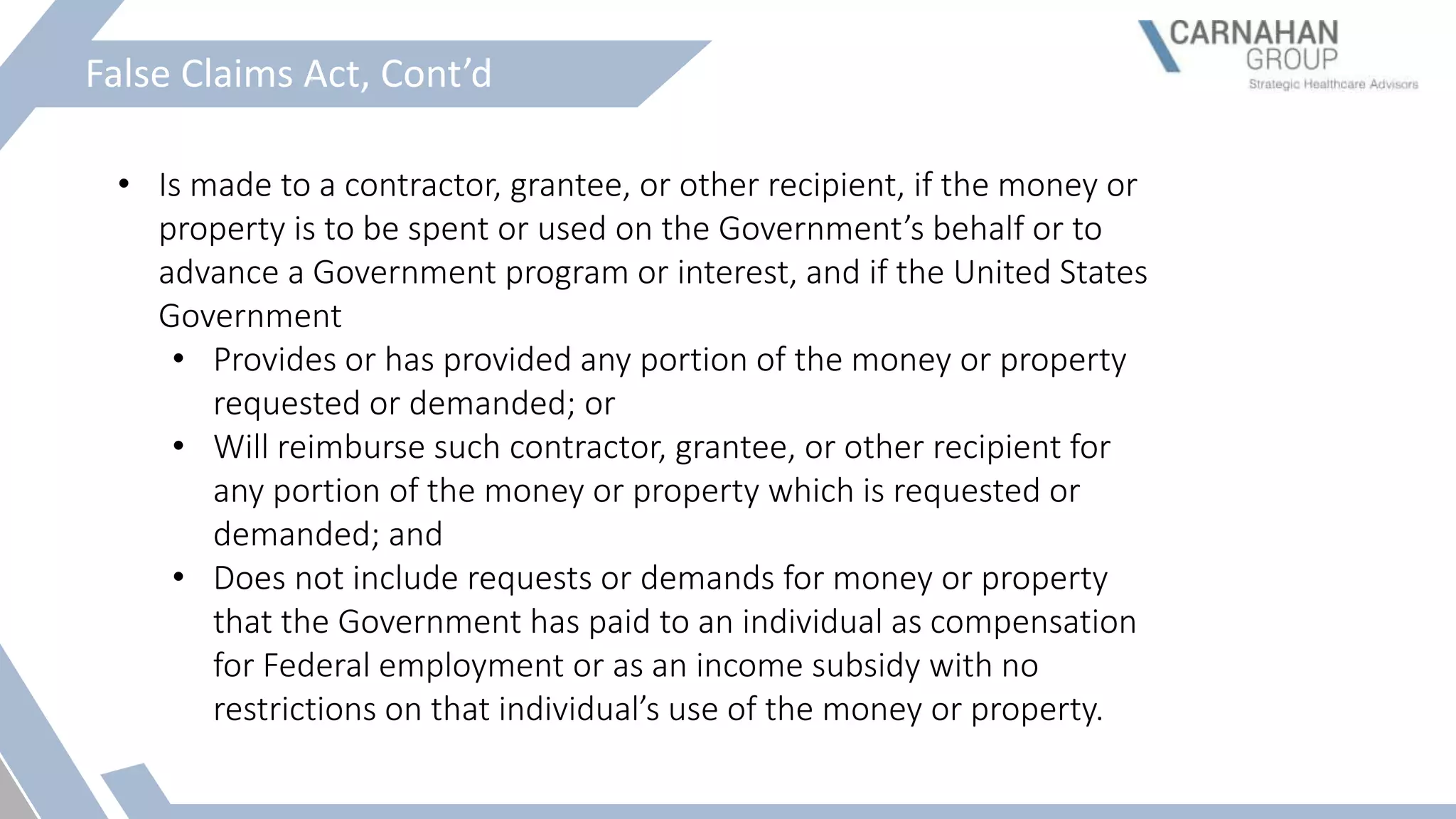 False Claims Act, Cont’d
• Is made to a contractor, grantee, or other recipient, if the money or
property is to be spent or used on the Government’s behalf or to
advance a Government program or interest, and if the United States
Government
• Provides or has provided any portion of the money or property
requested or demanded; or
• Will reimburse such contractor, grantee, or other recipient for
any portion of the money or property which is requested or
demanded; and
• Does not include requests or demands for money or property
that the Government has paid to an individual as compensation
for Federal employment or as an income subsidy with no
restrictions on that individual’s use of the money or property.
 