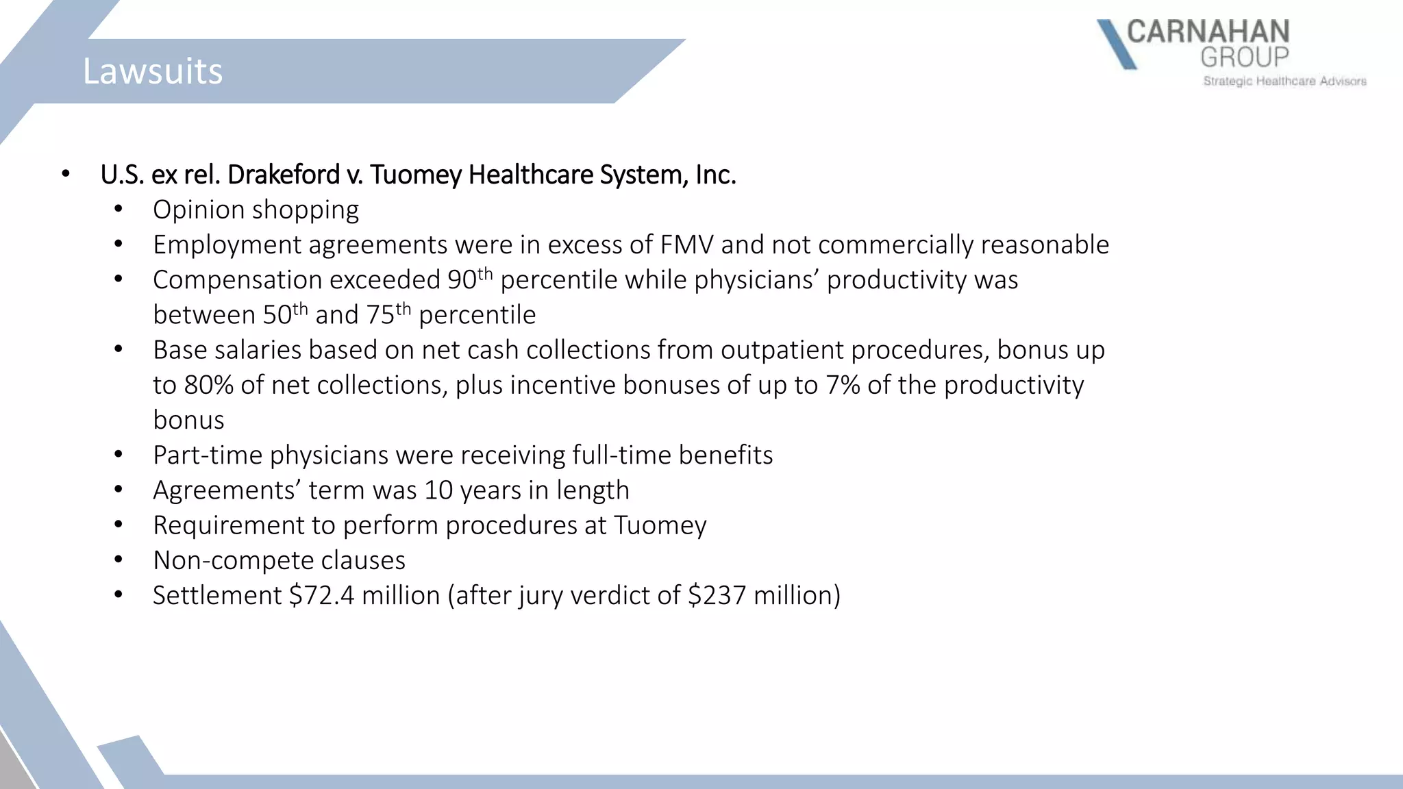 Lawsuits
• U.S. ex rel. Drakeford v. Tuomey Healthcare System, Inc.
• Opinion shopping
• Employment agreements were in excess of FMV and not commercially reasonable
• Compensation exceeded 90th percentile while physicians’ productivity was
between 50th and 75th percentile
• Base salaries based on net cash collections from outpatient procedures, bonus up
to 80% of net collections, plus incentive bonuses of up to 7% of the productivity
bonus
• Part-time physicians were receiving full-time benefits
• Agreements’ term was 10 years in length
• Requirement to perform procedures at Tuomey
• Non-compete clauses
• Settlement $72.4 million (after jury verdict of $237 million)
 