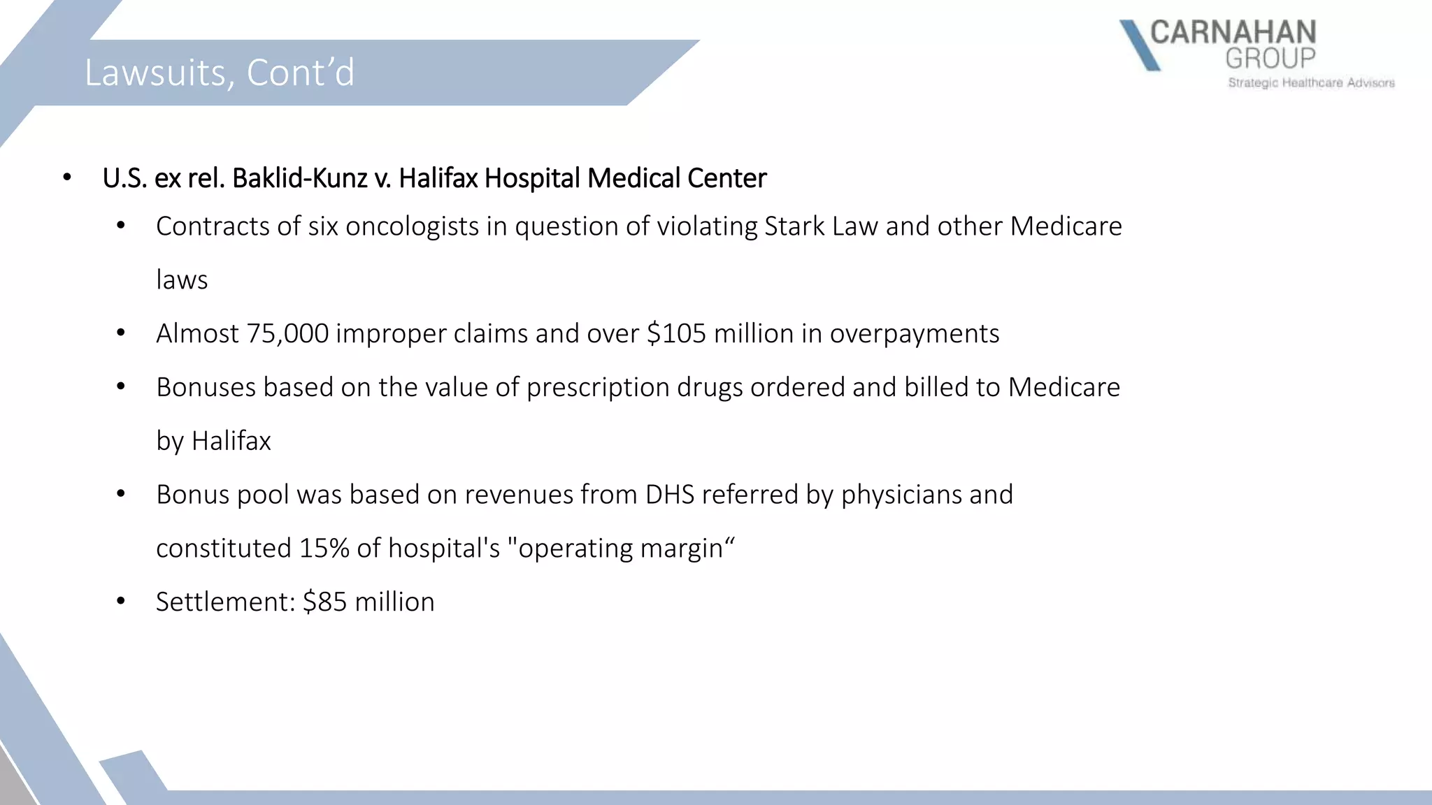 Lawsuits, Cont’d
• U.S. ex rel. Baklid-Kunz v. Halifax Hospital Medical Center
• Contracts of six oncologists in question of violating Stark Law and other Medicare
laws
• Almost 75,000 improper claims and over $105 million in overpayments
• Bonuses based on the value of prescription drugs ordered and billed to Medicare
by Halifax
• Bonus pool was based on revenues from DHS referred by physicians and
constituted 15% of hospital's "operating margin“
• Settlement: $85 million
 
