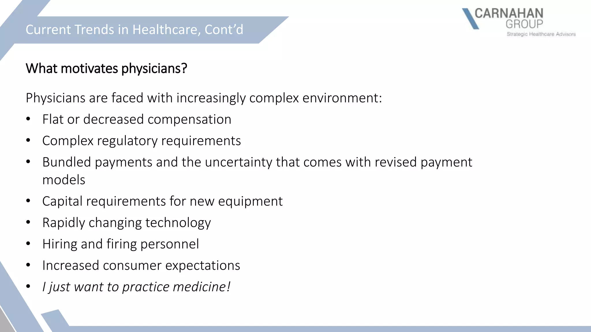 Current Trends in Healthcare, Cont’d
What motivates physicians?
Physicians are faced with increasingly complex environment:
• Flat or decreased compensation
• Complex regulatory requirements
• Bundled payments and the uncertainty that comes with revised payment
models
• Capital requirements for new equipment
• Rapidly changing technology
• Hiring and firing personnel
• Increased consumer expectations
• I just want to practice medicine!
 