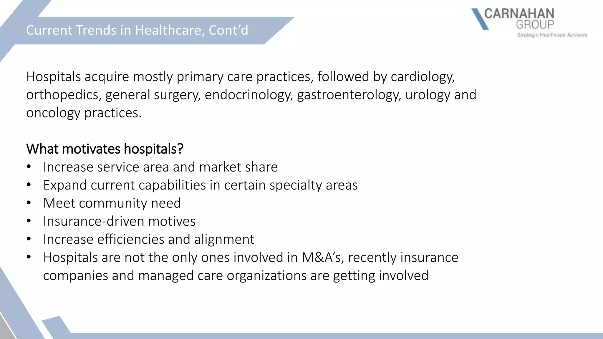 Current Trends in Healthcare, Cont’d
Hospitals acquire mostly primary care practices, followed by cardiology,
orthopedics, general surgery, endocrinology, gastroenterology, urology and
oncology practices.
What motivates hospitals?
• Increase service area and market share
• Expand current capabilities in certain specialty areas
• Meet community need
• Insurance-driven motives
• Increase efficiencies and alignment
• Hospitals are not the only ones involved in M&A’s, recently insurance
companies and managed care organizations are getting involved
 