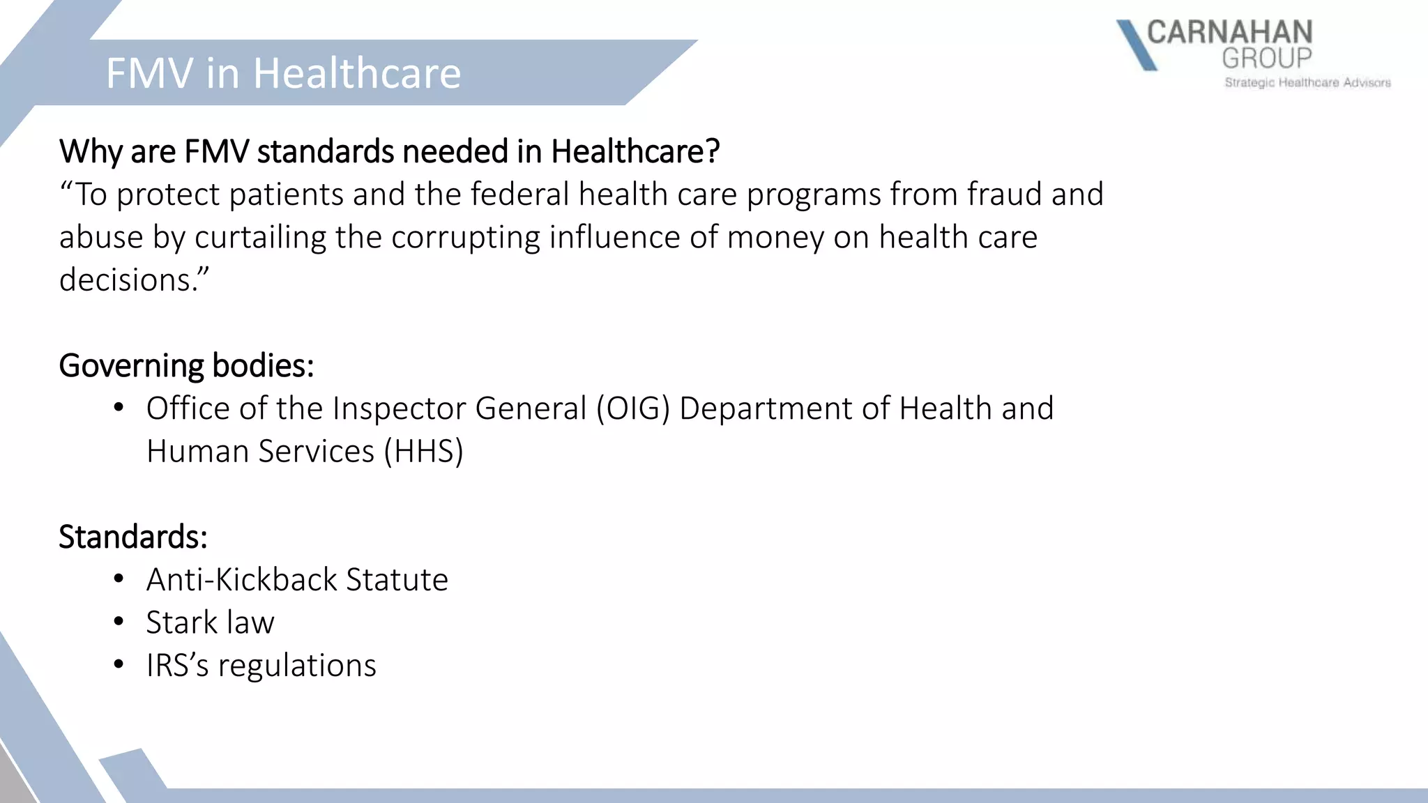 FMV in Healthcare
Why are FMV standards needed in Healthcare?
“To protect patients and the federal health care programs from fraud and
abuse by curtailing the corrupting influence of money on health care
decisions.”
Governing bodies:
• Office of the Inspector General (OIG) Department of Health and
Human Services (HHS)
Standards:
• Anti-Kickback Statute
• Stark law
• IRS’s regulations
 