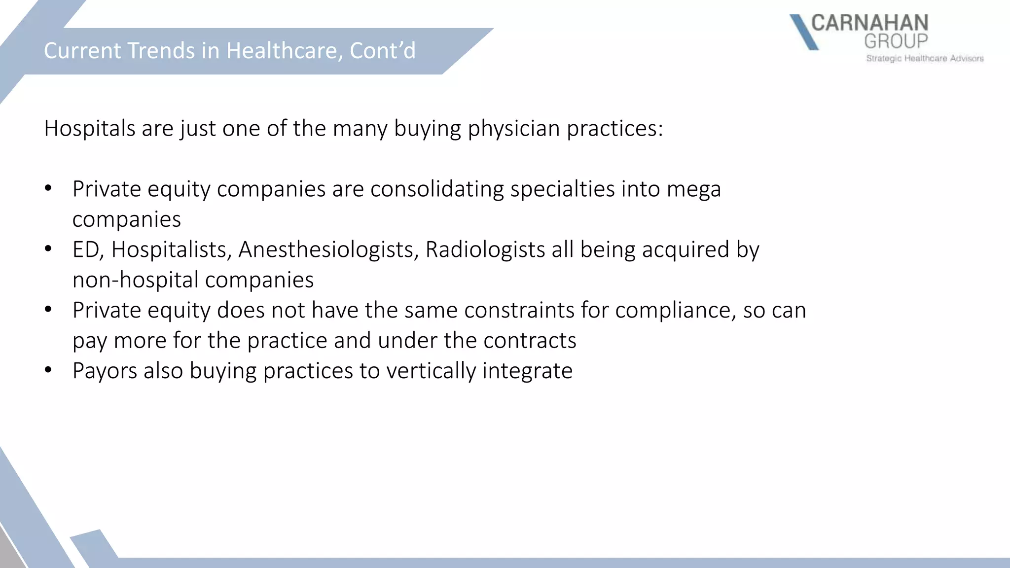 Current Trends in Healthcare, Cont’d
Hospitals are just one of the many buying physician practices:
• Private equity companies are consolidating specialties into mega
companies
• ED, Hospitalists, Anesthesiologists, Radiologists all being acquired by
non-hospital companies
• Private equity does not have the same constraints for compliance, so can
pay more for the practice and under the contracts
• Payors also buying practices to vertically integrate
 
