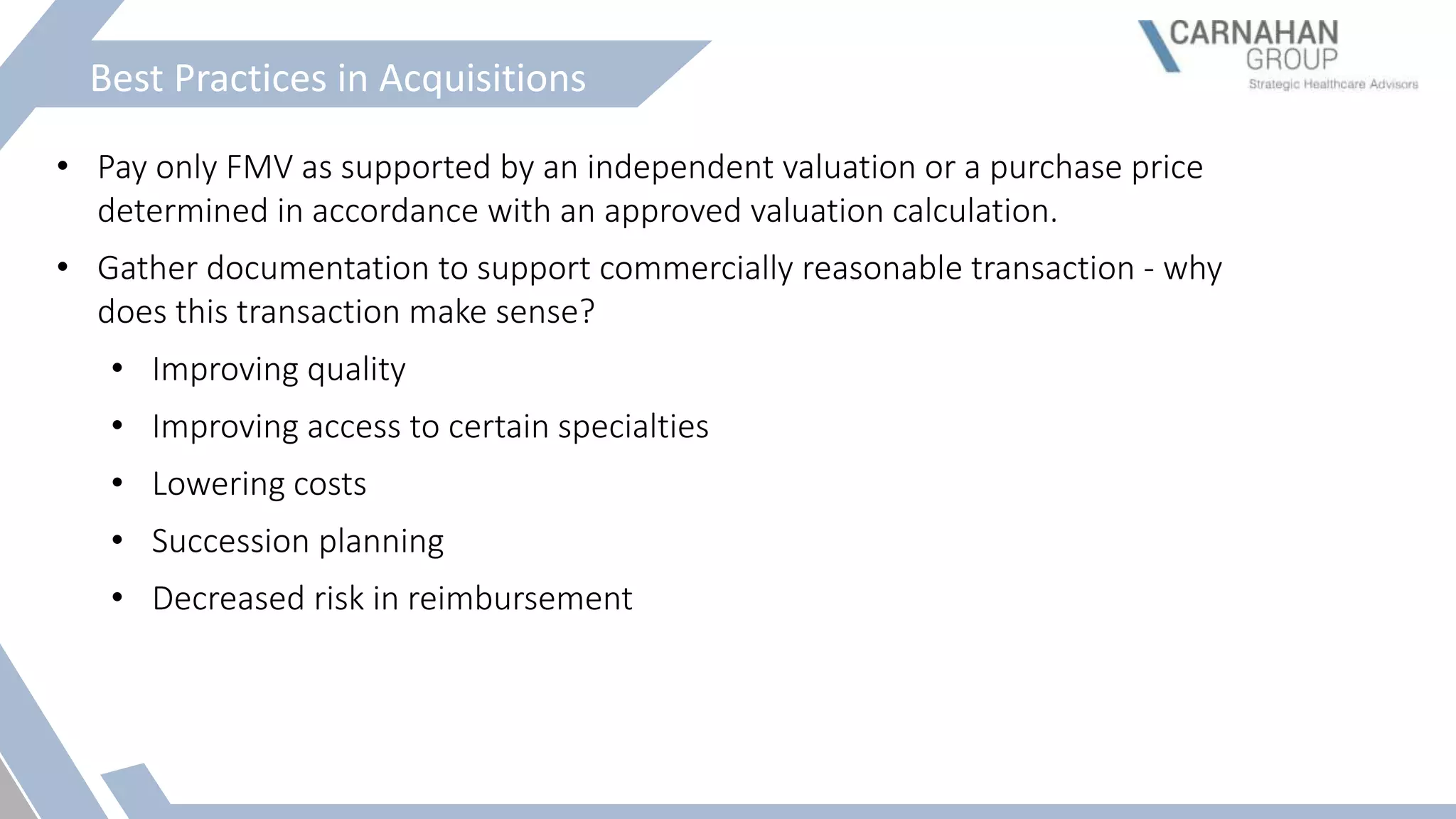 Best Practices in Acquisitions
• Pay only FMV as supported by an independent valuation or a purchase price
determined in accordance with an approved valuation calculation.
• Gather documentation to support commercially reasonable transaction - why
does this transaction make sense?
• Improving quality
• Improving access to certain specialties
• Lowering costs
• Succession planning
• Decreased risk in reimbursement
 