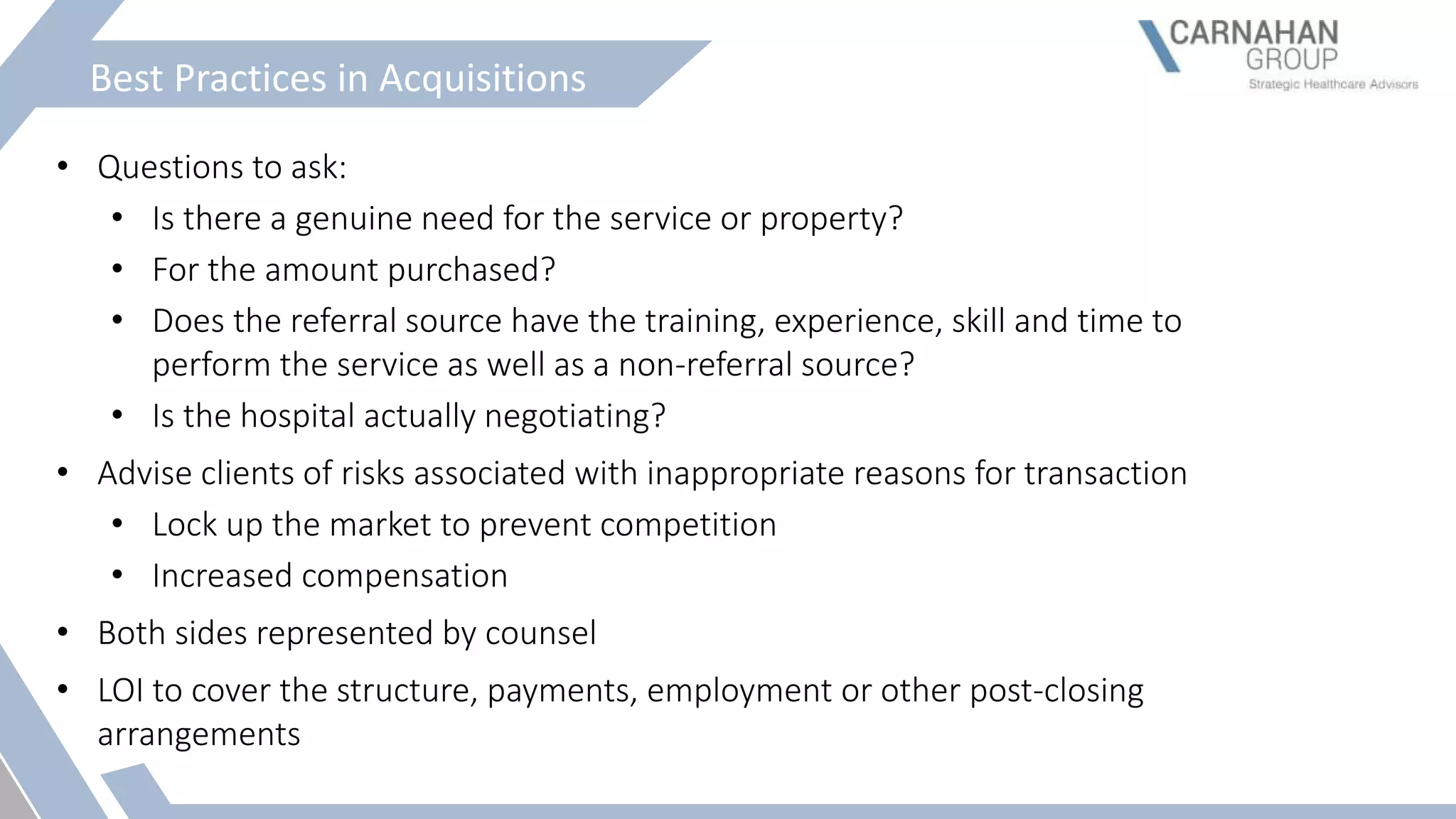 Best Practices in Acquisitions
• Questions to ask:
• Is there a genuine need for the service or property?
• For the amount purchased?
• Does the referral source have the training, experience, skill and time to
perform the service as well as a non-referral source?
• Is the hospital actually negotiating?
• Advise clients of risks associated with inappropriate reasons for transaction
• Lock up the market to prevent competition
• Increased compensation
• Both sides represented by counsel
• LOI to cover the structure, payments, employment or other post-closing
arrangements
 