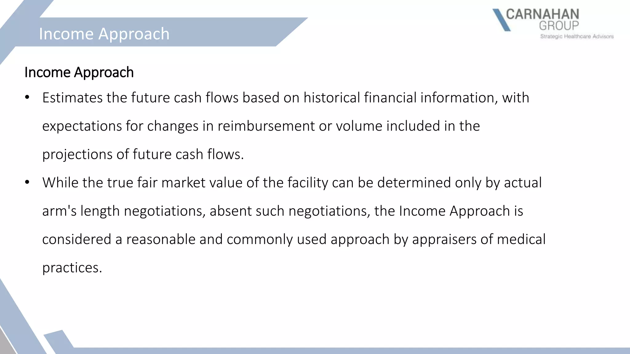 Income Approach
Income Approach
• Estimates the future cash flows based on historical financial information, with
expectations for changes in reimbursement or volume included in the
projections of future cash flows.
• While the true fair market value of the facility can be determined only by actual
arm's length negotiations, absent such negotiations, the Income Approach is
considered a reasonable and commonly used approach by appraisers of medical
practices.
 