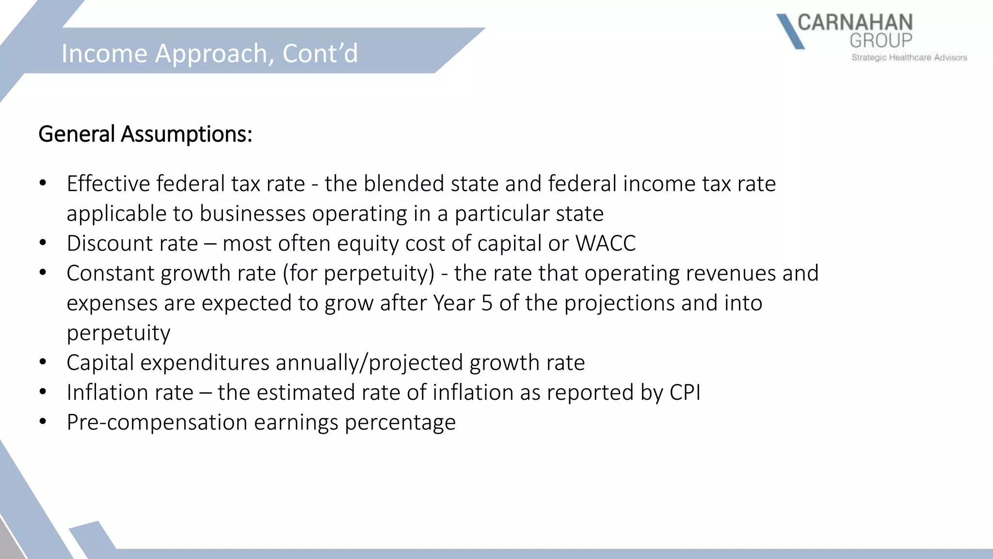 Income Approach, Cont’d
General Assumptions:
• Effective federal tax rate - the blended state and federal income tax rate
applicable to businesses operating in a particular state
• Discount rate – most often equity cost of capital or WACC
• Constant growth rate (for perpetuity) - the rate that operating revenues and
expenses are expected to grow after Year 5 of the projections and into
perpetuity
• Capital expenditures annually/projected growth rate
• Inflation rate – the estimated rate of inflation as reported by CPI
• Pre-compensation earnings percentage
 