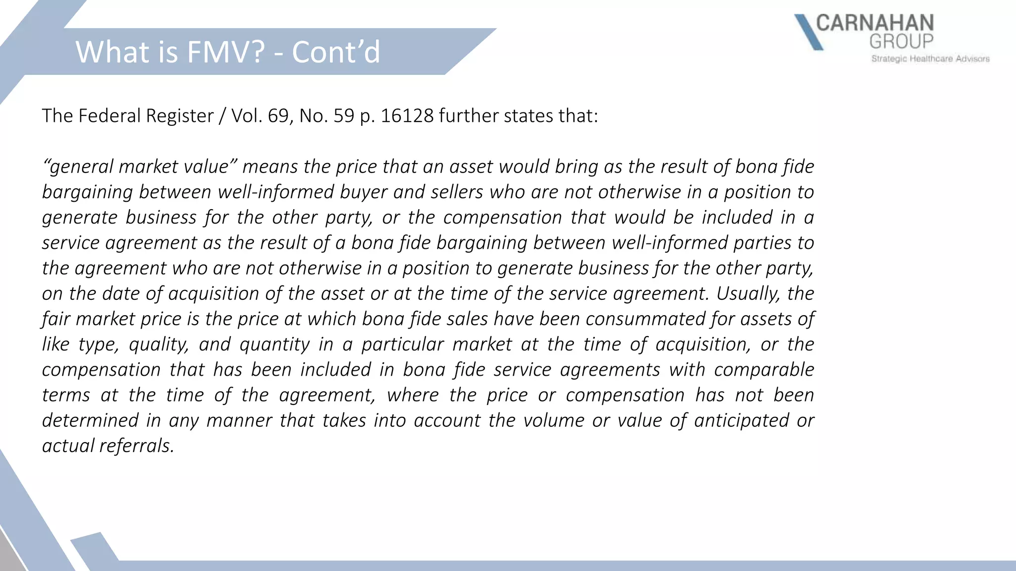 What is FMV? - Cont’d
The Federal Register / Vol. 69, No. 59 p. 16128 further states that:
“general market value” means the price that an asset would bring as the result of bona fide
bargaining between well-informed buyer and sellers who are not otherwise in a position to
generate business for the other party, or the compensation that would be included in a
service agreement as the result of a bona fide bargaining between well-informed parties to
the agreement who are not otherwise in a position to generate business for the other party,
on the date of acquisition of the asset or at the time of the service agreement. Usually, the
fair market price is the price at which bona fide sales have been consummated for assets of
like type, quality, and quantity in a particular market at the time of acquisition, or the
compensation that has been included in bona fide service agreements with comparable
terms at the time of the agreement, where the price or compensation has not been
determined in any manner that takes into account the volume or value of anticipated or
actual referrals.
 
