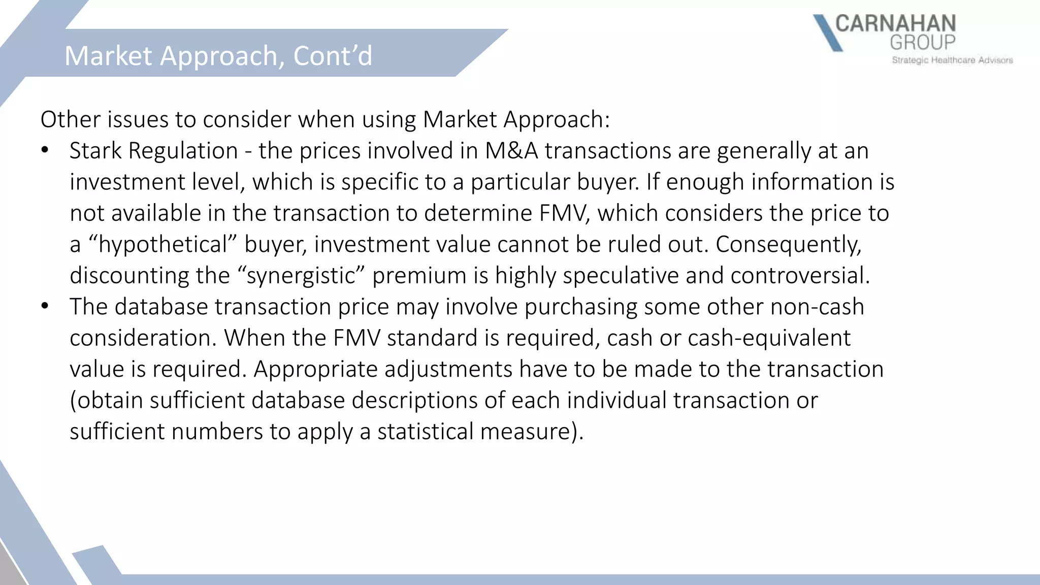 Market Approach, Cont’d
Other issues to consider when using Market Approach:
• Stark Regulation - the prices involved in M&A transactions are generally at an
investment level, which is specific to a particular buyer. If enough information is
not available in the transaction to determine FMV, which considers the price to
a “hypothetical” buyer, investment value cannot be ruled out. Consequently,
discounting the “synergistic” premium is highly speculative and controversial.
• The database transaction price may involve purchasing some other non-cash
consideration. When the FMV standard is required, cash or cash-equivalent
value is required. Appropriate adjustments have to be made to the transaction
(obtain sufficient database descriptions of each individual transaction or
sufficient numbers to apply a statistical measure).
 