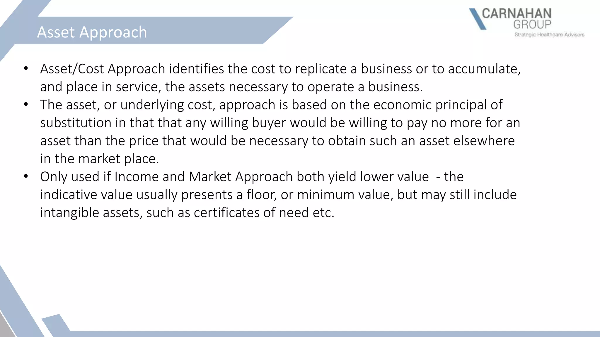 Asset Approach
• Asset/Cost Approach identifies the cost to replicate a business or to accumulate,
and place in service, the assets necessary to operate a business.
• The asset, or underlying cost, approach is based on the economic principal of
substitution in that that any willing buyer would be willing to pay no more for an
asset than the price that would be necessary to obtain such an asset elsewhere
in the market place.
• Only used if Income and Market Approach both yield lower value - the
indicative value usually presents a floor, or minimum value, but may still include
intangible assets, such as certificates of need etc.
 