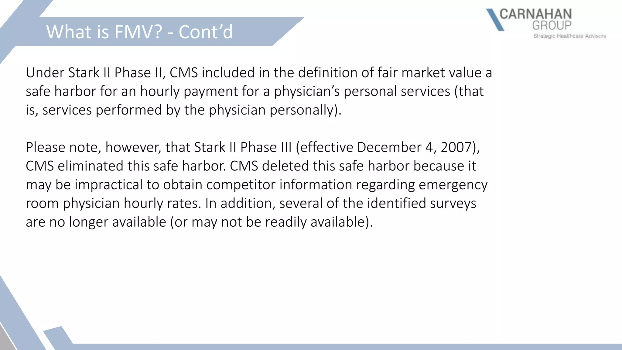 What is FMV? - Cont’d
Under Stark II Phase II, CMS included in the definition of fair market value a
safe harbor for an hourly payment for a physician’s personal services (that
is, services performed by the physician personally).
Please note, however, that Stark II Phase III (effective December 4, 2007),
CMS eliminated this safe harbor. CMS deleted this safe harbor because it
may be impractical to obtain competitor information regarding emergency
room physician hourly rates. In addition, several of the identified surveys
are no longer available (or may not be readily available).
 