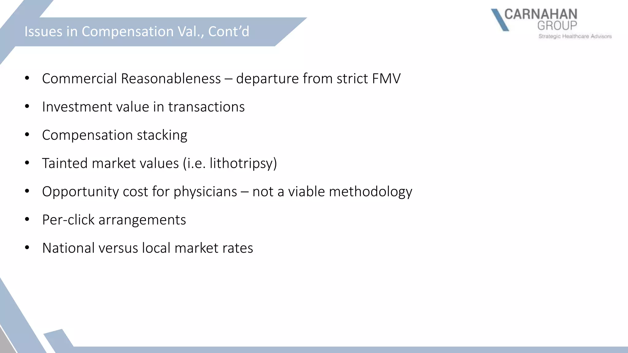 Issues in Compensation Val., Cont’d
• Commercial Reasonableness – departure from strict FMV
• Investment value in transactions
• Compensation stacking
• Tainted market values (i.e. lithotripsy)
• Opportunity cost for physicians – not a viable methodology
• Per-click arrangements
• National versus local market rates
 