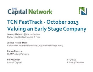 TCN	
  FastTrack	
  -­‐	
  October	
  2013	
  
Valuing	
  an	
  Early	
  Stage	
  Company	
  
Jeremy	
  Halpern	
  @startupboston	
  
Partner,	
  Nutter	
  McClennen	
  &	
  Fish	
  
Joshua	
  Herzig-­‐Marx	
  
CoFounder,	
  Incentive	
  Targeting	
  (acquired	
  by	
  Google	
  2012)	
  
Enrico	
  Picozza	
  
HLM	
  Venture	
  Partners	
  
Bill	
  McCullen	
  
Launch	
  Capital	
  

#TCNLive	
  
#StartUpValuation	
  

 