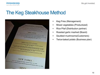 13 
The Keg Steakhouse Method 
 Keg Fries (Management) 
 Mixed vegetables (Productized) 
 Rice Pilaf (Distribution partner) 
 Roasted garlic mashed (Board) 
 Sautéed mushrooms(Customers) 
 Twice-baked potato (Business plan) 
 