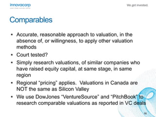 Comparables 
 Accurate, reasonable approach to valuation, in the 
absence of, or willingness, to apply other valuation 
methods 
 Court tested? 
 Simply research valuations, of similar companies who 
have raised equity capital, at same stage, in same 
region 
 Regional “pricing” applies. Valuations in Canada are 
NOT the same as Silicon Valley 
 We use DowJones “VentureSource” and “PitchBook” to 
research comparable valuations as reported in VC deals 
16 
 