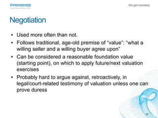 17 
Negotiation 
 Used more often than not. 
 Follows traditional, age-old premise of “value”: “what a 
willing seller and a willing buyer agree upon” 
 Can be considered a reasonable foundation value 
(starting point), on which to apply future/next valuation 
exercises 
 Probably hard to argue against, retroactively, in 
legal/court-related testimony of valuation unless one can 
prove duress 
 
