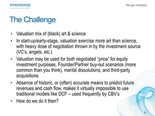 2 
The Challenge 
• Valuation mix of (black) art & science 
• In start-up/early-stage, valuation exercise more art than science, 
with heavy dose of negotiation thrown in by the investment source 
(VC’s, angels, etc.) 
• Valuation may be used for both negotiated “price” for equity 
investment purposes, Founder/Partner buy-out scenarios (more 
common than you think), marital dissolutions, and third-party 
acquisitions 
• Absence of historic, or (often) accurate means to predict future 
revenues and cash flow, makes it virtually impossible to use 
traditional models like DCF – used frequently by CBV’s 
• How do we do it then? 
 