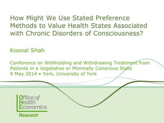 How Might We Use Stated Preference
Methods to Value Health States Associated
with Chronic Disorders of Consciousness?
Koonal Shah
Conference on Withholding and Withdrawing Treatment from
Patients in a Vegetative or Minimally Conscious State
9 May 2014 • York, University of York
 