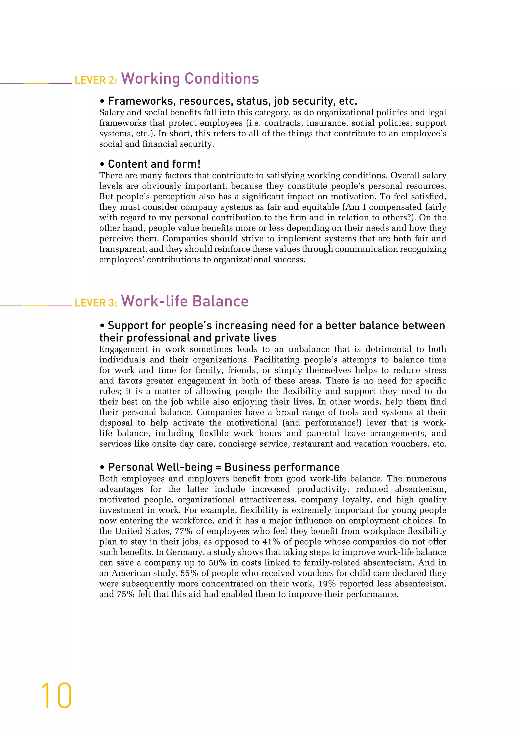 10
Lever 2: Working Conditions
• Frameworks, resources, status, job security, etc.
Salary and social benefits fall into this category, as do organizational policies and legal
frameworks that protect employees (i.e. contracts, insurance, social policies, support
systems, etc.). In short, this refers to all of the things that contribute to an employee’s
social and financial security.
• Content and form!
There are many factors that contribute to satisfying working conditions. Overall salary
levels are obviously important, because they constitute people’s personal resources.
But people’s perception also has a significant impact on motivation. To feel satisfied,
they must consider company systems as fair and equitable (Am I compensated fairly
with regard to my personal contribution to the firm and in relation to others?). On the
other hand, people value benefits more or less depending on their needs and how they
perceive them. Companies should strive to implement systems that are both fair and
transparent, and they should reinforce these values through communication recognizing
employees’ contributions to organizational success.
Lever 3: Work-life Balance
• Support for people’s increasing need for a better balance between
their professional and private lives
Engagement in work sometimes leads to an unbalance that is detrimental to both
individuals and their organizations. Facilitating people’s attempts to balance time
for work and time for family, friends, or simply themselves helps to reduce stress
and favors greater engagement in both of these areas. There is no need for specific
rules; it is a matter of allowing people the flexibility and support they need to do
their best on the job while also enjoying their lives. In other words, help them find
their personal balance. Companies have a broad range of tools and systems at their
disposal to help activate the motivational (and performance!) lever that is work-
life balance, including flexible work hours and parental leave arrangements, and
services like onsite day care, concierge service, restaurant and vacation vouchers, etc.
• Personal Well-being = Business performance
Both employees and employers benefit from good work-life balance. The numerous
advantages for the latter include increased productivity, reduced absenteeism,
motivated people, organizational attractiveness, company loyalty, and high quality
investment in work. For example, flexibility is extremely important for young people
now entering the workforce, and it has a major influence on employment choices. In
the United States, 77% of employees who feel they benefit from workplace flexibility
plan to stay in their jobs, as opposed to 41% of people whose companies do not offer
such benefits. In Germany, a study shows that taking steps to improve work-life balance
can save a company up to 50% in costs linked to family-related absenteeism. And in
an American study, 55% of people who received vouchers for child care declared they
were subsequently more concentrated on their work, 19% reported less absenteeism,
and 75% felt that this aid had enabled them to improve their performance.
 