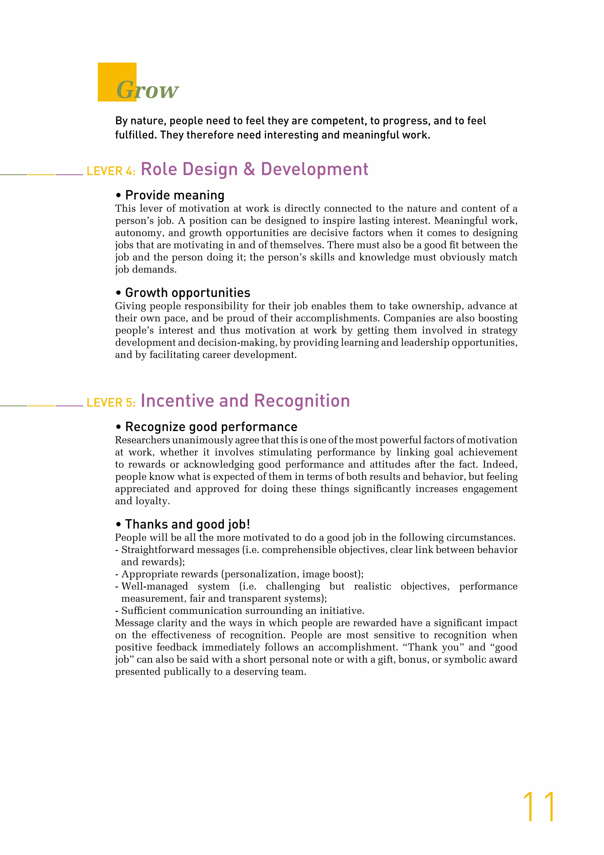 Grow
By nature, people need to feel they are competent, to progress, and to feel
fulfilled. They therefore need interesting and meaningful work.
Lever 4: Role Design & Development
• Provide meaning
This lever of motivation at work is directly connected to the nature and content of a
person’s job. A position can be designed to inspire lasting interest. Meaningful work,
autonomy, and growth opportunities are decisive factors when it comes to designing
jobs that are motivating in and of themselves. There must also be a good fit between the
job and the person doing it; the person’s skills and knowledge must obviously match
job demands.
• Growth opportunities
Giving people responsibility for their job enables them to take ownership, advance at
their own pace, and be proud of their accomplishments. Companies are also boosting
people’s interest and thus motivation at work by getting them involved in strategy
development and decision-making, by providing learning and leadership opportunities,
and by facilitating career development.
Lever 5: Incentive and Recognition
• Recognize good performance
Researchers unanimously agree that this is one of the most powerful factors of motivation
at work, whether it involves stimulating performance by linking goal achievement
to rewards or acknowledging good performance and attitudes after the fact. Indeed,
people know what is expected of them in terms of both results and behavior, but feeling
appreciated and approved for doing these things significantly increases engagement
and loyalty.
• Thanks and good job!
People will be all the more motivated to do a good job in the following circumstances.
- Straightforward messages (i.e. comprehensible objectives, clear link between behavior
and rewards);
- Appropriate rewards (personalization, image boost);
- Well-managed system (i.e. challenging but realistic objectives, performance
measurement, fair and transparent systems);
- Sufficient communication surrounding an initiative.
Message clarity and the ways in which people are rewarded have a significant impact
on the effectiveness of recognition. People are most sensitive to recognition when
positive feedback immediately follows an accomplishment. “Thank you” and “good
job” can also be said with a short personal note or with a gift, bonus, or symbolic award
presented publically to a deserving team.
11
 