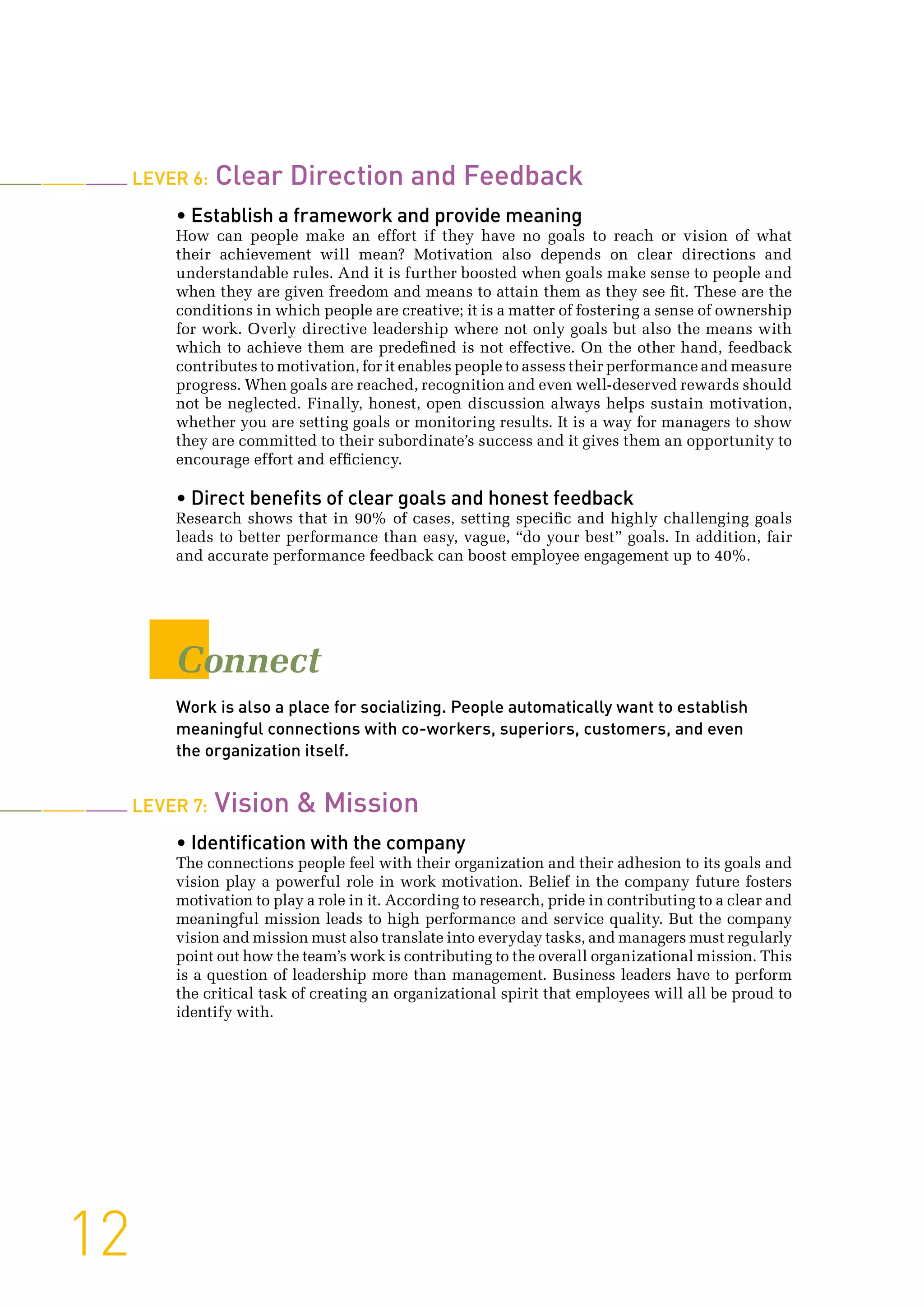 Lever 6: Clear Direction and Feedback
• Establish a framework and provide meaning
How can people make an effort if they have no goals to reach or vision of what
their achievement will mean? Motivation also depends on clear directions and
understandable rules. And it is further boosted when goals make sense to people and
when they are given freedom and means to attain them as they see fit. These are the
conditions in which people are creative; it is a matter of fostering a sense of ownership
for work. Overly directive leadership where not only goals but also the means with
which to achieve them are predefined is not effective. On the other hand, feedback
contributes to motivation, for it enables people to assess their performance and measure
progress. When goals are reached, recognition and even well-deserved rewards should
not be neglected. Finally, honest, open discussion always helps sustain motivation,
whether you are setting goals or monitoring results. It is a way for managers to show
they are committed to their subordinate’s success and it gives them an opportunity to
encourage effort and efficiency.
• Direct benefits of clear goals and honest feedback
Research shows that in 90% of cases, setting specific and highly challenging goals
leads to better performance than easy, vague, “do your best” goals. In addition, fair
and accurate performance feedback can boost employee engagement up to 40%.
Connect
Work is also a place for socializing. People automatically want to establish
meaningful connections with co-workers, superiors, customers, and even
the organization itself.
Lever 7: Vision  Mission
• Identification with the company
The connections people feel with their organization and their adhesion to its goals and
vision play a powerful role in work motivation. Belief in the company future fosters
motivation to play a role in it. According to research, pride in contributing to a clear and
meaningful mission leads to high performance and service quality. But the company
vision and mission must also translate into everyday tasks, and managers must regularly
point out how the team’s work is contributing to the overall organizational mission. This
is a question of leadership more than management. Business leaders have to perform
the critical task of creating an organizational spirit that employees will all be proud to
identify with.
12
 