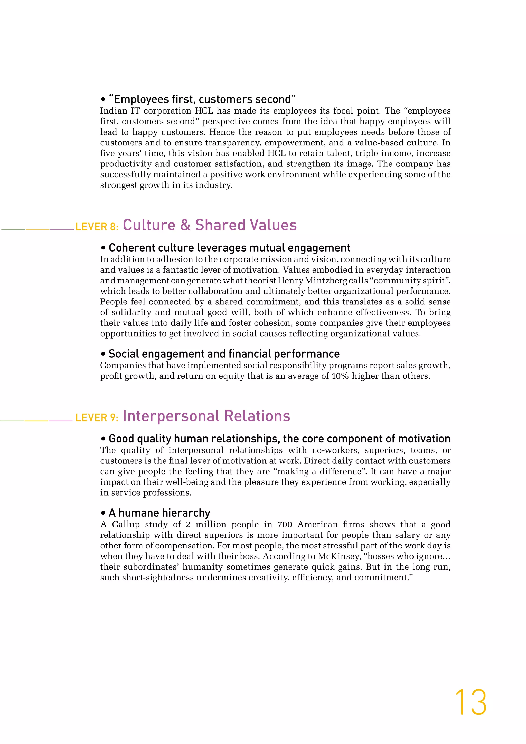 • “Employees first, customers second”
Indian IT corporation HCL has made its employees its focal point. The “employees
first, customers second” perspective comes from the idea that happy employees will
lead to happy customers. Hence the reason to put employees needs before those of
customers and to ensure transparency, empowerment, and a value-based culture. In
five years’ time, this vision has enabled HCL to retain talent, triple income, increase
productivity and customer satisfaction, and strengthen its image. The company has
successfully maintained a positive work environment while experiencing some of the
strongest growth in its industry.
Lever 8: Culture  Shared Values
• Coherent culture leverages mutual engagement
In addition to adhesion to the corporate mission and vision, connecting with its culture
and values is a fantastic lever of motivation. Values embodied in everyday interaction
and management can generate what theorist Henry Mintzberg calls “community spirit”,
which leads to better collaboration and ultimately better organizational performance.
People feel connected by a shared commitment, and this translates as a solid sense
of solidarity and mutual good will, both of which enhance effectiveness. To bring
their values into daily life and foster cohesion, some companies give their employees
opportunities to get involved in social causes reflecting organizational values.
• Social engagement and financial performance
Companies that have implemented social responsibility programs report sales growth,
profit growth, and return on equity that is an average of 10% higher than others.
Lever 9: Interpersonal Relations
• Good quality human relationships, the core component of motivation
The quality of interpersonal relationships with co-workers, superiors, teams, or
customers is the final lever of motivation at work. Direct daily contact with customers
can give people the feeling that they are “making a difference”. It can have a major
impact on their well-being and the pleasure they experience from working, especially
in service professions.
• A humane hierarchy
A Gallup study of 2 million people in 700 American firms shows that a good
relationship with direct superiors is more important for people than salary or any
other form of compensation. For most people, the most stressful part of the work day is
when they have to deal with their boss. According to McKinsey, “bosses who ignore…
their subordinates’ humanity sometimes generate quick gains. But in the long run,
such short-sightedness undermines creativity, efficiency, and commitment.”
13
 