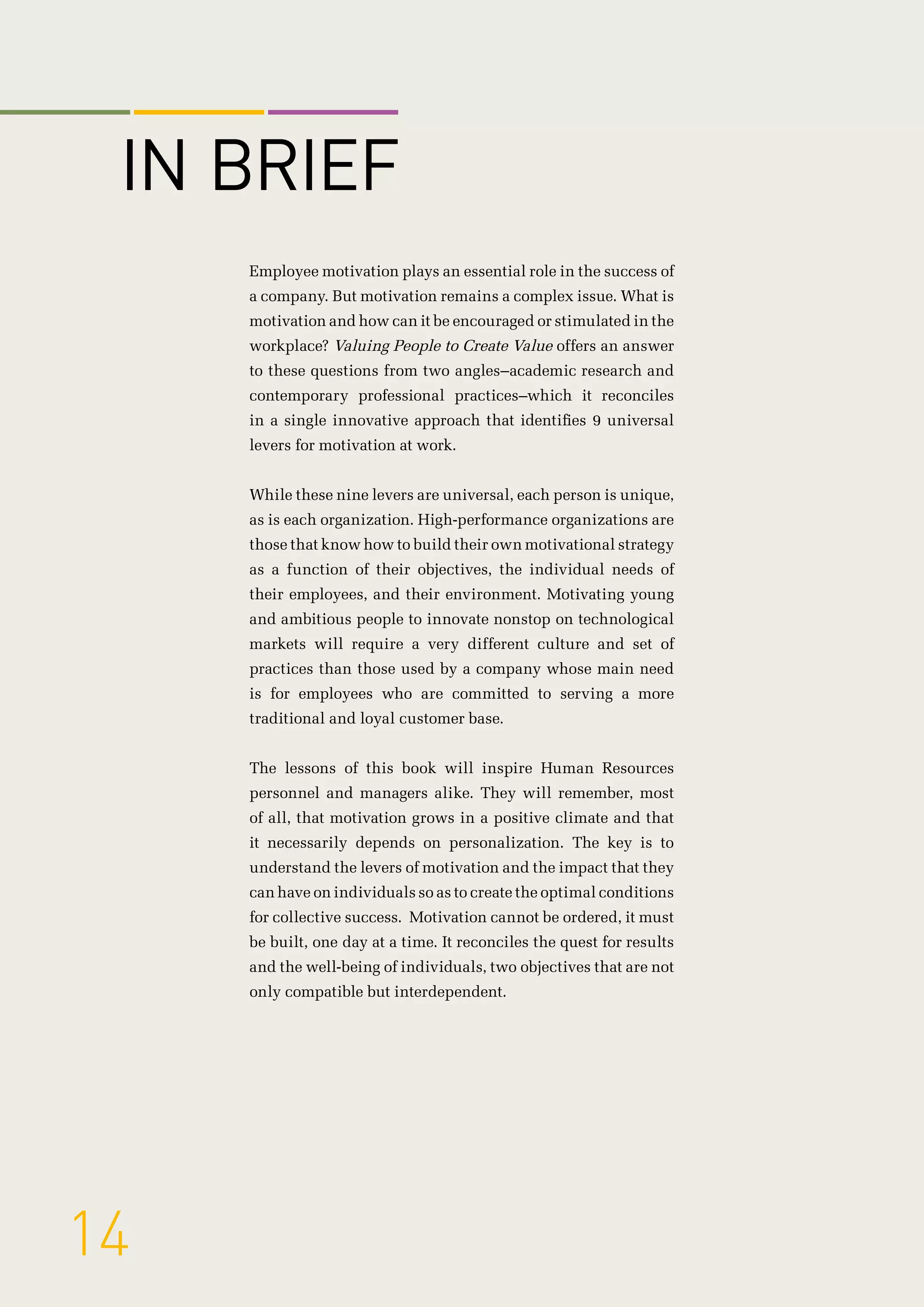 Employee motivation plays an essential role in the success of
a company. But motivation remains a complex issue. What is
motivation and how can it be encouraged or stimulated in the
workplace? Valuing People to Create Value offers an answer
to these questions from two angles–academic research and
contemporary professional practices–which it reconciles
in a single innovative approach that identifies 9 universal
levers for motivation at work.
While these nine levers are universal, each person is unique,
as is each organization. High-performance organizations are
those that know how to build their own motivational strategy
as a function of their objectives, the individual needs of
their employees, and their environment. Motivating young
and ambitious people to innovate nonstop on technological
markets will require a very different culture and set of
practices than those used by a company whose main need
is for employees who are committed to serving a more
traditional and loyal customer base.
The lessons of this book will inspire Human Resources
personnel and managers alike. They will remember, most
of all, that motivation grows in a positive climate and that
it necessarily depends on personalization. The key is to
understand the levers of motivation and the impact that they
can have on individuals so as to create the optimal conditions
for collective success. Motivation cannot be ordered, it must
be built, one day at a time. It reconciles the quest for results
and the well-being of individuals, two objectives that are not
only compatible but interdependent.
14
IN BRIEF
 