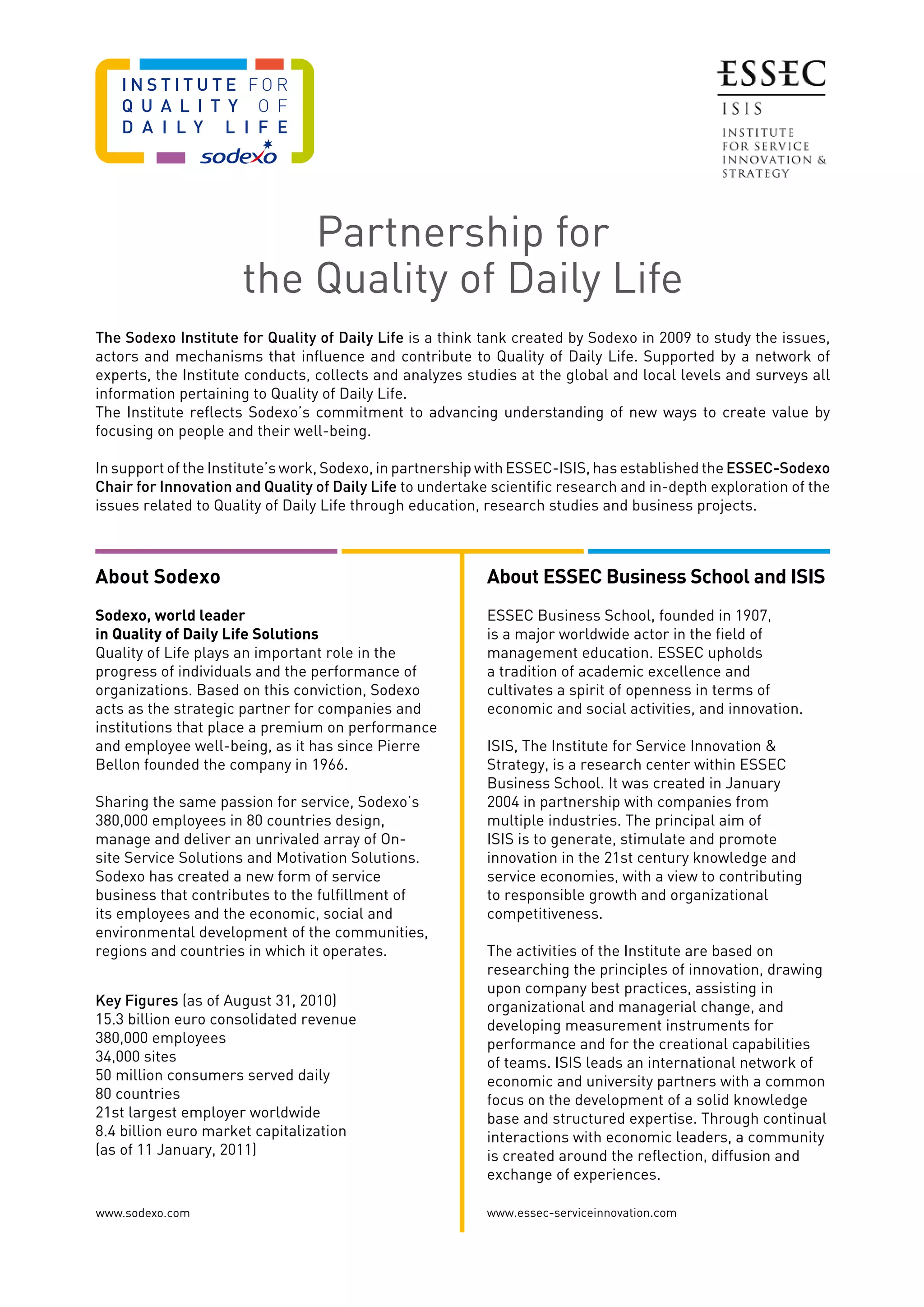 The Sodexo Institute for Quality of Daily Life is a think tank created by Sodexo in 2009 to study the issues,
actors and mechanisms that influence and contribute to Quality of Daily Life. Supported by a network of
experts, the Institute conducts, collects and analyzes studies at the global and local levels and surveys all
information pertaining to Quality of Daily Life.
The Institute reflects Sodexo’s commitment to advancing understanding of new ways to create value by
focusing on people and their well-being.
In support of the Institute’s work, Sodexo, in partnership with ESSEC-ISIS, has established the ESSEC-Sodexo
Chair for Innovation and Quality of Daily Life to undertake scientific research and in-depth exploration of the
issues related to Quality of Daily Life through education, research studies and business projects.
About Sodexo
Sodexo, world leader
in Quality of Daily Life Solutions
Quality of Life plays an important role in the
progress of individuals and the performance of
organizations. Based on this conviction, Sodexo
acts as the strategic partner for companies and
institutions that place a premium on performance
and employee well-being, as it has since Pierre
Bellon founded the company in 1966.
Sharing the same passion for service, Sodexo’s
380,000 employees in 80 countries design,
manage and deliver an unrivaled array of On-
site Service Solutions and Motivation Solutions.
Sodexo has created a new form of service
business that contributes to the fulfillment of
its employees and the economic, social and
environmental development of the communities,
regions and countries in which it operates.
Key Figures (as of August 31, 2010)
15.3 billion euro consolidated revenue
380,000 employees
34,000 sites
50 million consumers served daily
80 countries
21st largest employer worldwide
8.4 billion euro market capitalization
(as of 11 January, 2011)
About ESSEC Business School and ISIS
ESSEC Business School, founded in 1907,
is a major worldwide actor in the field of
management education. ESSEC upholds
a tradition of academic excellence and
cultivates a spirit of openness in terms of
economic and social activities, and innovation.
ISIS, The Institute for Service Innovation 
Strategy, is a research center within ESSEC
Business School. It was created in January
2004 in partnership with companies from
multiple industries. The principal aim of
ISIS is to generate, stimulate and promote
innovation in the 21st century knowledge and
service economies, with a view to contributing
to responsible growth and organizational
competitiveness.
The activities of the Institute are based on
researching the principles of innovation, drawing
upon company best practices, assisting in
organizational and managerial change, and
developing measurement instruments for
performance and for the creational capabilities
of teams. ISIS leads an international network of
economic and university partners with a common
focus on the development of a solid knowledge
base and structured expertise. Through continual
interactions with economic leaders, a community
is created around the reflection, diffusion and
exchange of experiences.
www.essec-serviceinnovation.com
Partnership for
the Quality of Daily Life
www.sodexo.com
 