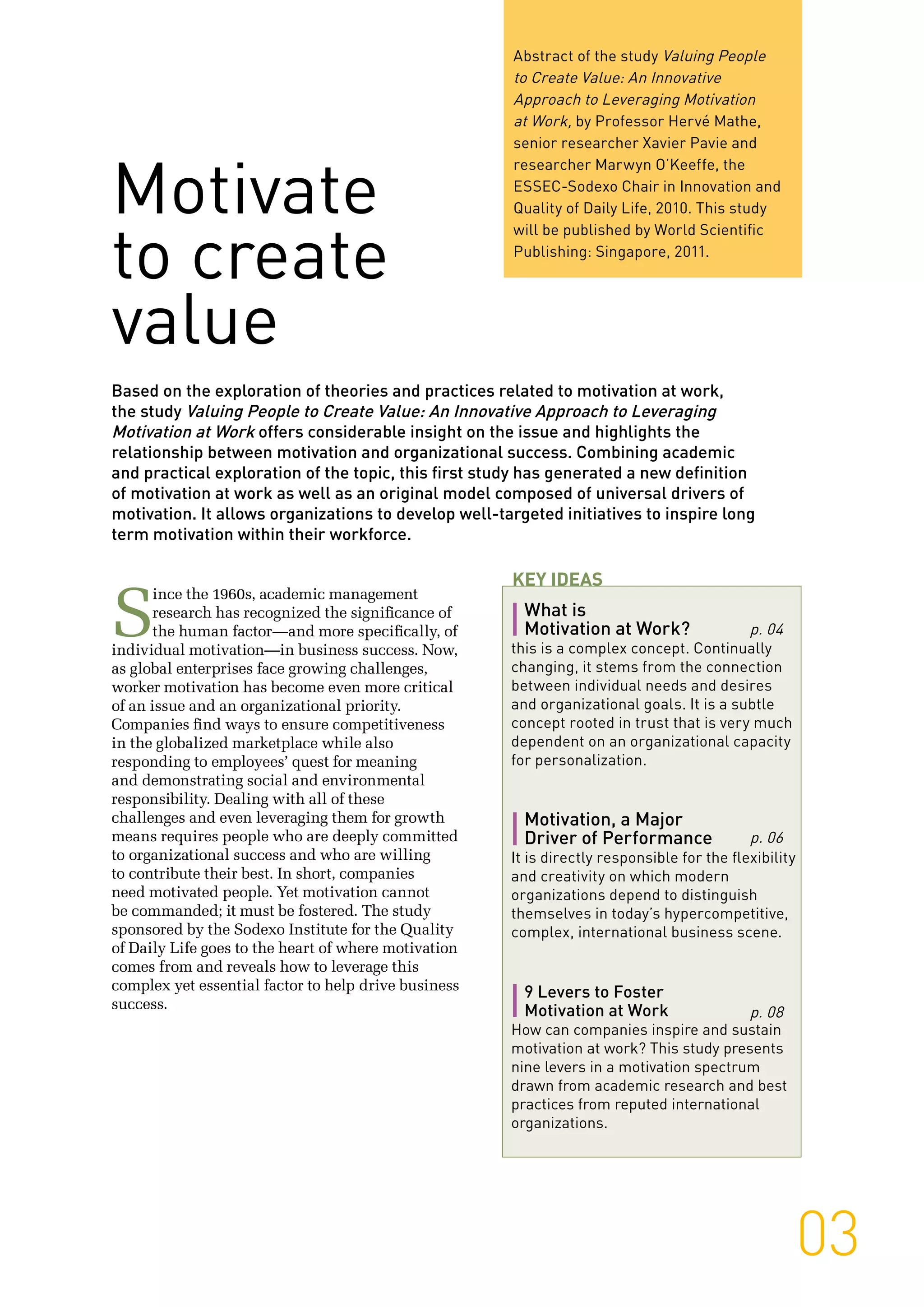 03
Abstract of the study Valuing People
to Create Value: An Innovative
Approach to Leveraging Motivation
at Work, by Professor Hervé Mathe,
senior researcher Xavier Pavie and
researcher Marwyn O’Keeffe, the
ESSEC-Sodexo Chair in Innovation and
Quality of Daily Life, 2010. This study
will be published by World Scientific
Publishing: Singapore, 2011.
Based on the exploration of theories and practices related to motivation at work,
the study Valuing People to Create Value: An Innovative Approach to Leveraging
Motivation at Work offers considerable insight on the issue and highlights the
relationship between motivation and organizational success. Combining academic
and practical exploration of the topic, this first study has generated a new definition
of motivation at work as well as an original model composed of universal drivers of
motivation. It allows organizations to develop well-targeted initiatives to inspire long
term motivation within their workforce.
Motivate
to create
value
S
ince the 1960s, academic management
research has recognized the significance of
the human factor—and more specifically, of
individual motivation—in business success. Now,
as global enterprises face growing challenges,
worker motivation has become even more critical
of an issue and an organizational priority.
Companies find ways to ensure competitiveness
in the globalized marketplace while also
responding to employees’ quest for meaning
and demonstrating social and environmental
responsibility. Dealing with all of these
challenges and even leveraging them for growth
means requires people who are deeply committed
to organizational success and who are willing
to contribute their best. In short, companies
need motivated people. Yet motivation cannot
be commanded; it must be fostered. The study
sponsored by the Sodexo Institute for the Quality
of Daily Life goes to the heart of where motivation
comes from and reveals how to leverage this
complex yet essential factor to help drive business
success.
What is
Motivation at Work?
this is a complex concept. Continually
changing, it stems from the connection
between individual needs and desires
and organizational goals. It is a subtle
concept rooted in trust that is very much
dependent on an organizational capacity
for personalization.
Motivation, a Major
Driver of Performance
It is directly responsible for the flexibility
and creativity on which modern
organizations depend to distinguish
themselves in today’s hypercompetitive,
complex, international business scene.
9 Levers to Foster
Motivation at Work
How can companies inspire and sustain
motivation at work? This study presents
nine levers in a motivation spectrum
drawn from academic research and best
practices from reputed international
organizations.
Key Ideas
p. 04
p. 06
p. 08
 