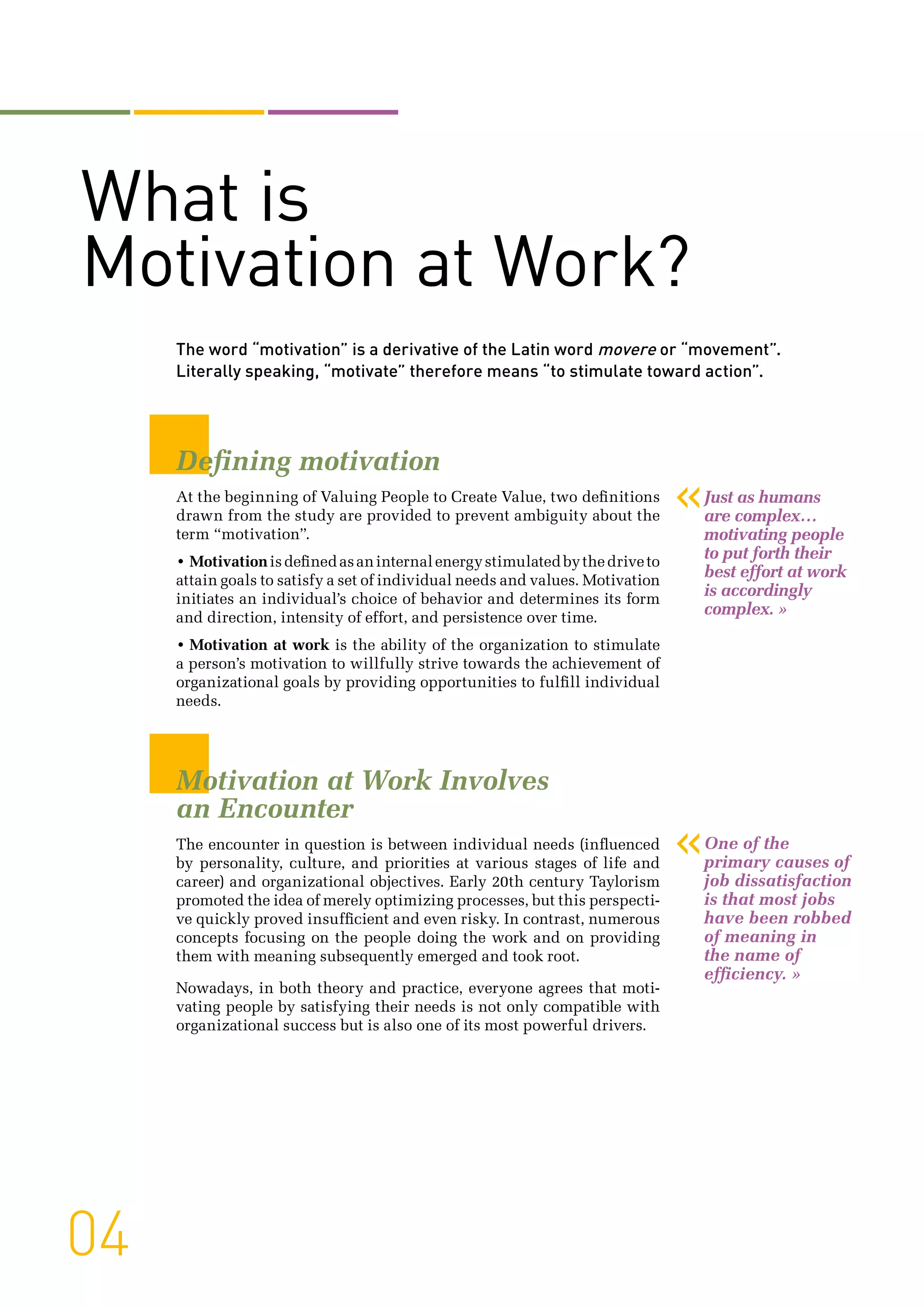 The word “motivation” is a derivative of the Latin word movere or “movement”.
Literally speaking, “motivate” therefore means “to stimulate toward action”.
Defining motivation
At the beginning of Valuing People to Create Value, two definitions
drawn from the study are provided to prevent ambiguity about the
term “motivation”.
• Motivationisdefinedasaninternalenergystimulatedbythedriveto
attain goals to satisfy a set of individual needs and values. Motivation
initiates an individual’s choice of behavior and determines its form
and direction, intensity of effort, and persistence over time.
• Motivation at work is the ability of the organization to stimulate
a person’s motivation to willfully strive towards the achievement of
organizational goals by providing opportunities to fulfill individual
needs.
Motivation at Work Involves
an Encounter
The encounter in question is between individual needs (influenced
by personality, culture, and priorities at various stages of life and
career) and organizational objectives. Early 20th century Taylorism
promoted the idea of merely optimizing processes, but this perspecti-
ve quickly proved insufficient and even risky. In contrast, numerous
concepts focusing on the people doing the work and on providing
them with meaning subsequently emerged and took root.
Nowadays, in both theory and practice, everyone agrees that moti-
vating people by satisfying their needs is not only compatible with
organizational success but is also one of its most powerful drivers.
04
«One of the
primary causes of
job dissatisfaction
is that most jobs
have been robbed
of meaning in
the name of
efficiency. »
«Just as humans
are complex…
motivating people
to put forth their
best effort at work
is accordingly
complex. »
What is
Motivation at Work?
 