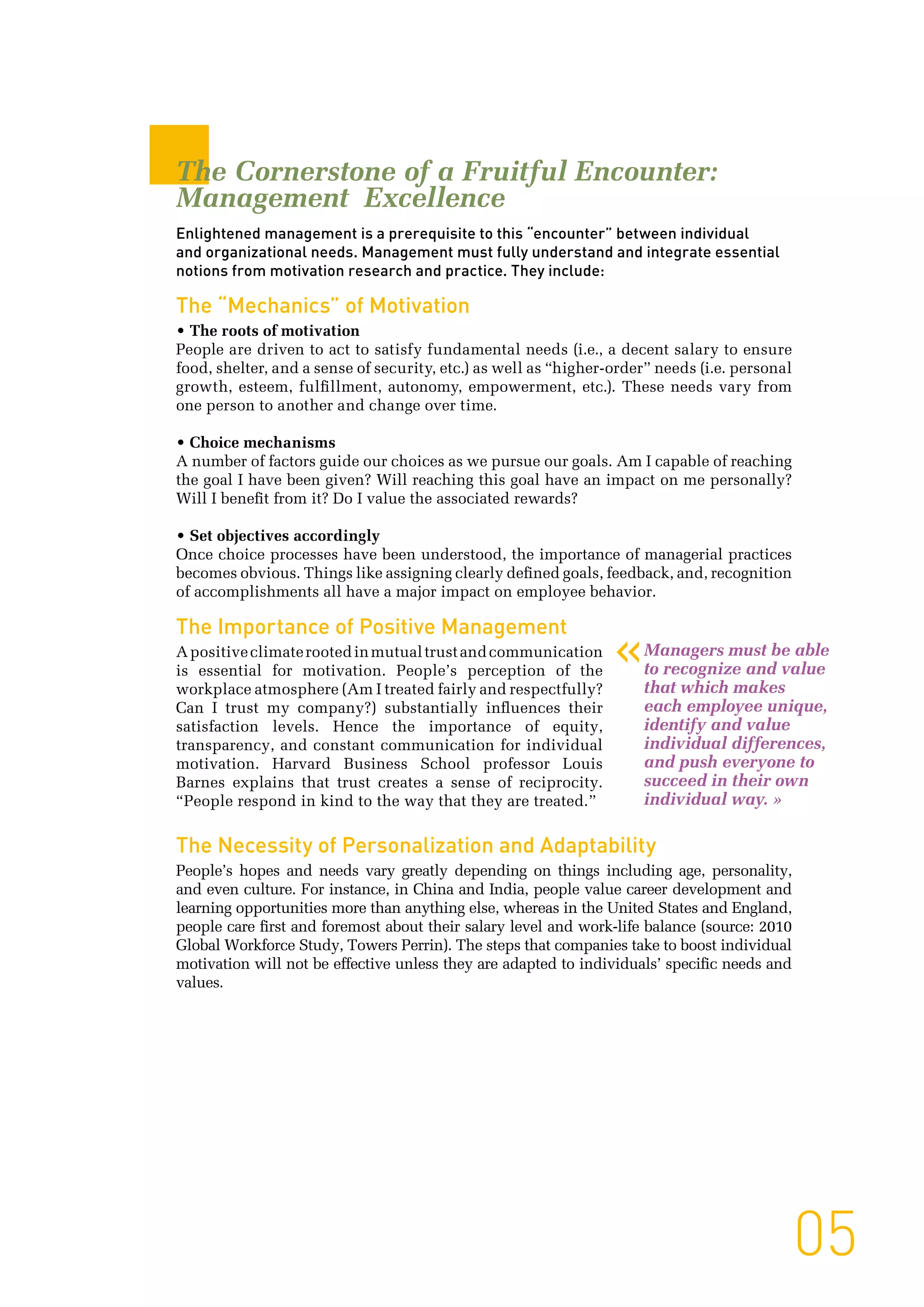 05
The Cornerstone of a Fruitful Encounter:
Management Excellence
Enlightened management is a prerequisite to this “encounter” between individual
and organizational needs. Management must fully understand and integrate essential
notions from motivation research and practice. They include:
The “Mechanics” of Motivation
• The roots of motivation
People are driven to act to satisfy fundamental needs (i.e., a decent salary to ensure
food, shelter, and a sense of security, etc.) as well as “higher-order” needs (i.e. personal
growth, esteem, fulfillment, autonomy, empowerment, etc.). These needs vary from
one person to another and change over time.
• Choice mechanisms
A number of factors guide our choices as we pursue our goals. Am I capable of reaching
the goal I have been given? Will reaching this goal have an impact on me personally?
Will I benefit from it? Do I value the associated rewards?
• Set objectives accordingly
Once choice processes have been understood, the importance of managerial practices
becomes obvious. Things like assigning clearly defined goals, feedback, and, recognition
of accomplishments all have a major impact on employee behavior.
The Importance of Positive Management
Apositiveclimaterootedinmutualtrustandcommunication
is essential for motivation. People’s perception of the
workplace atmosphere (Am I treated fairly and respectfully?
Can I trust my company?) substantially influences their
satisfaction levels. Hence the importance of equity,
transparency, and constant communication for individual
motivation. Harvard Business School professor Louis
Barnes explains that trust creates a sense of reciprocity.
“People respond in kind to the way that they are treated.”
The Necessity of Personalization and Adaptability
People’s hopes and needs vary greatly depending on things including age, personality,
and even culture. For instance, in China and India, people value career development and
learning opportunities more than anything else, whereas in the United States and England,
people care first and foremost about their salary level and work-life balance (source: 2010
Global Workforce Study, Towers Perrin). The steps that companies take to boost individual
motivation will not be effective unless they are adapted to individuals’ specific needs and
values.
Managers must be able
to recognize and value
that which makes
each employee unique,
identify and value
individual differences,
and push everyone to
succeed in their own
individual way. »
«
 