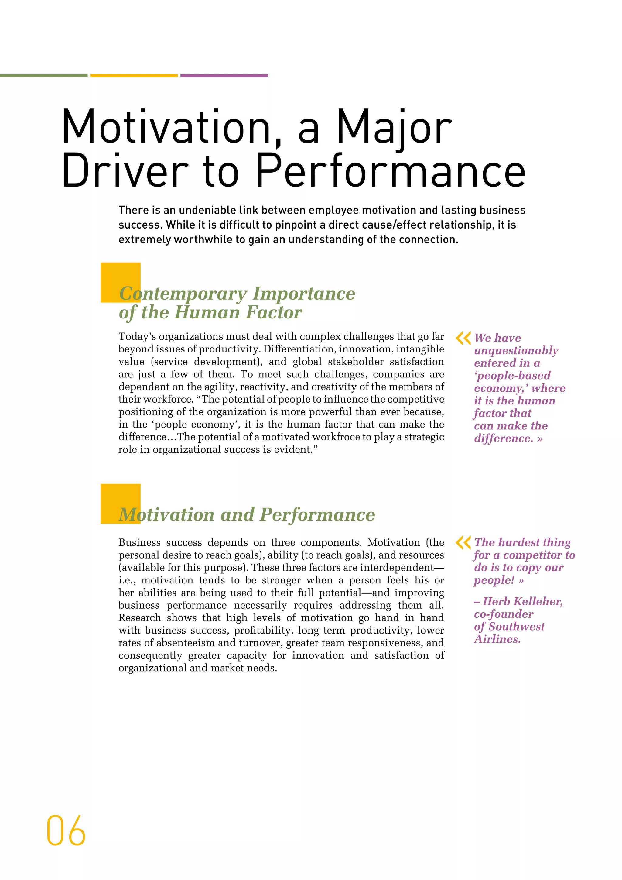 06
Motivation, a Major
Driver to Performance
There is an undeniable link between employee motivation and lasting business
success. While it is difficult to pinpoint a direct cause/effect relationship, it is
extremely worthwhile to gain an understanding of the connection.
Contemporary Importance
of the Human Factor
Today’s organizations must deal with complex challenges that go far
beyond issues of productivity. Differentiation, innovation, intangible
value (service development), and global stakeholder satisfaction
are just a few of them. To meet such challenges, companies are
dependent on the agility, reactivity, and creativity of the members of
their workforce. “The potential of people to influence the competitive
positioning of the organization is more powerful than ever because,
in the ‘people economy’, it is the human factor that can make the
difference…The potential of a motivated workfroce to play a strategic
role in organizational success is evident.”
Motivation and Performance
Business success depends on three components. Motivation (the
personal desire to reach goals), ability (to reach goals), and resources
(available for this purpose). These three factors are interdependent—
i.e., motivation tends to be stronger when a person feels his or
her abilities are being used to their full potential—and improving
business performance necessarily requires addressing them all.
Research shows that high levels of motivation go hand in hand
with business success, profitability, long term productivity, lower
rates of absenteeism and turnover, greater team responsiveness, and
consequently greater capacity for innovation and satisfaction of
organizational and market needs.
«We have
unquestionably
entered in a
‘people-based
economy,’ where
it is the human
factor that
can make the
difference. »
«The hardest thing
for a competitor to
do is to copy our
people! »
– Herb Kelleher,
co-founder
of Southwest
Airlines.
 