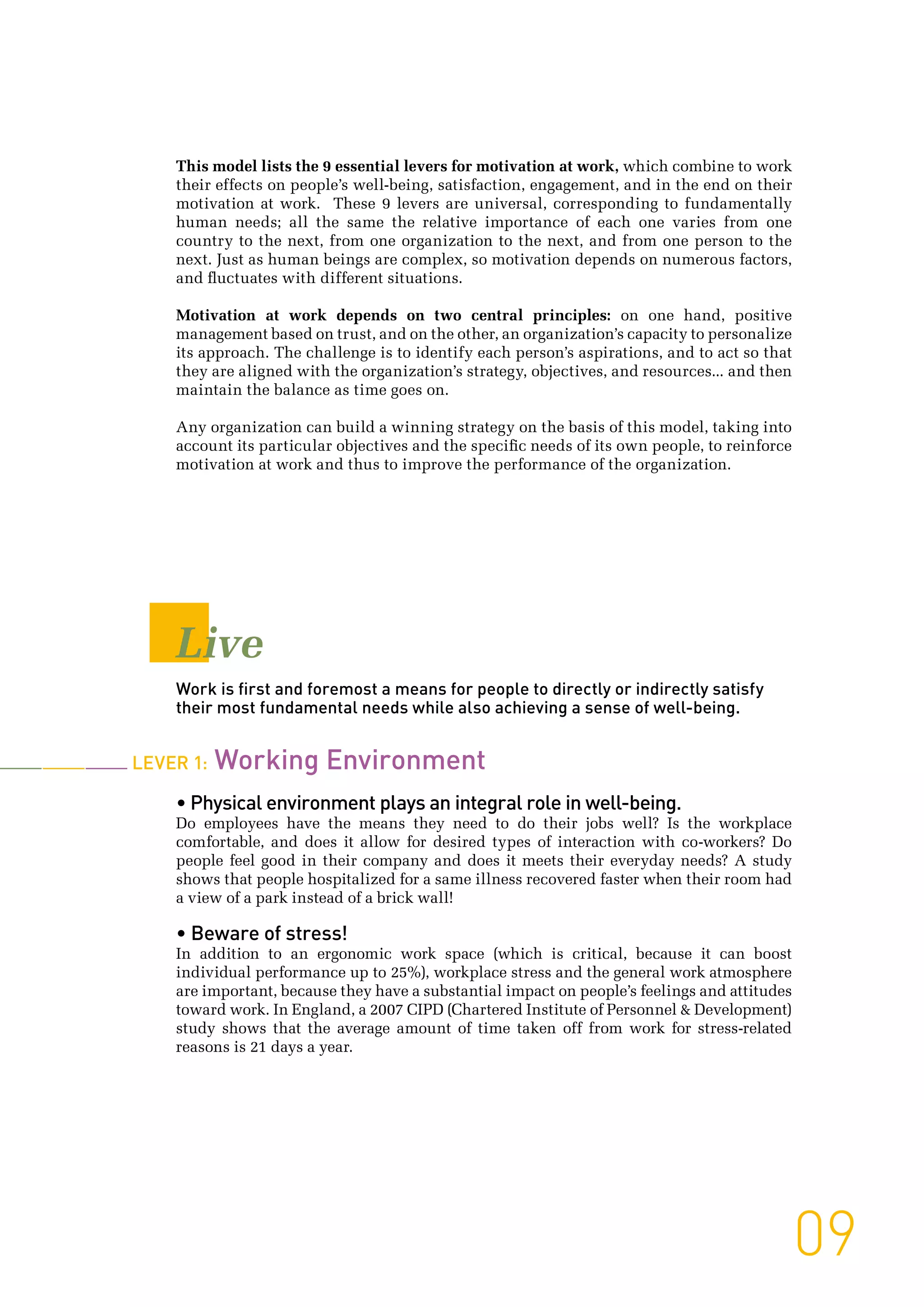 09
Live
Work is first and foremost a means for people to directly or indirectly satisfy
their most fundamental needs while also achieving a sense of well-being.
Lever 1: Working Environment
• Physical environment plays an integral role in well-being.
Do employees have the means they need to do their jobs well? Is the workplace
comfortable, and does it allow for desired types of interaction with co-workers? Do
people feel good in their company and does it meets their everyday needs? A study
shows that people hospitalized for a same illness recovered faster when their room had
a view of a park instead of a brick wall!
• Beware of stress!
In addition to an ergonomic work space (which is critical, because it can boost
individual performance up to 25%), workplace stress and the general work atmosphere
are important, because they have a substantial impact on people’s feelings and attitudes
toward work. In England, a 2007 CIPD (Chartered Institute of Personnel & Development)
study shows that the average amount of time taken off from work for stress-related
reasons is 21 days a year.
This model lists the 9 essential levers for motivation at work, which combine to work
their effects on people’s well-being, satisfaction, engagement, and in the end on their
motivation at work. These 9 levers are universal, corresponding to fundamentally
human needs; all the same the relative importance of each one varies from one
country to the next, from one organization to the next, and from one person to the
next. Just as human beings are complex, so motivation depends on numerous factors,
and fluctuates with different situations.
Motivation at work depends on two central principles: on one hand, positive
management based on trust, and on the other, an organization’s capacity to personalize
its approach. The challenge is to identify each person’s aspirations, and to act so that
they are aligned with the organization’s strategy, objectives, and resources... and then
maintain the balance as time goes on.
Any organization can build a winning strategy on the basis of this model, taking into
account its particular objectives and the specific needs of its own people, to reinforce
motivation at work and thus to improve the performance of the organization.
 