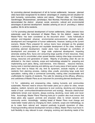for promoting planned development of all its human settlements because planned
cities have been recognized for its distinct advantages of creating win-win situation for
both humanity, communities, nations and nature. Planned cities of Chandigarh,
Gandhinagar, Bhubaneshwar, Jamshedpur, Navi Mumbai, Panchkula etc. have clearly
demonstrated the distinct physical, social, economic, cultural and environmental
advantages of planned development besides ushering an era of providing a distinct
qualitive life for all its residents.
1.4 For promoting planned development of human settlements, Urban planners have
extensively used the instrument of Master Plans, for the distinct reason that
Master Plans- has been considered as the document which - looks holistically at
rational and integrated physical, environmental, socio-economic planned growth,
development and management of human settlements. However, looking at the current
scenario, Master Plans prepared for various towns have emerged as the greatest
roadblock in promoting planned and equitable development of the cities. Instead of
promoting planned development, master plans have emerged as controllers of
development and promoters of large scale unplanned development. Impacting
adversely existing flora, fauna and consuming large quantity of land resources, these
plans have led to uncontrolled urban sprawl besides making cities large consumers of
energy, resources and generators of waste. Majority of prevailing urban ills can be
attributed to the intent, contents, scope and methodology adopted for preparing and
implementing such plans. Being, cost-intensive, time intensive , resource intensive,
having roots in land-led planning and defining use of every piece of land parcel, master
plans have tried to freeze the city, limit its dynamism, exclude majority of urban
residents from planning process, making cities unsafe, promoting large scale land
speculation, making cities a commercial commodity, making cities unsustainable and
unaffordable for majority of residents. This calls for relooking at the efficacy, efficiency
and usefulness of Master Plans as an instrument for promoting planned development.
1.5 For celebrating and empowering cities, making humanity and communities
sustainable, Planners need to ensure that master plans put in place for cities, remain
adaptive, resilient, dynamic and responsive to ever evolving, devolving and changing
needs of local communities/climate/environment and ecology. Because cities/human
settlements remain ever dynamic, always evolving, devolving, never static and never
finite. Accordingly, Master Plans/ Planning tools put in position also must ensure that
these plans ably support, promote and empower cities to remain dynamic and
community centric. Accordingly, existing breed of Master Plans must change and
made better master plans by changing its intent, contents, scope and methodology, so
as to make them rational and respond positively to growth dynamism of cities.
Freezing/controlling rational development remains a fallacy. Master Plans must have in-
built flexibility to stay relevant to ever -changing, evolving and devolving needs of the
 