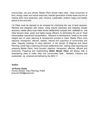 communities, city and climate. Master Plans should make cities - least consumers of
land, energy, water and natural resources, besides generators of least waste and aim at
making cities more productive, safe, inclusive, sustainable, resilient, happy and healthy
places to live and work.
1.6 Cities must be planned to be compact for minimsing the use of land resource.
Planned and designed with nature, using natural resources and adopting circular
economy, master plans must make human settlements compact and walkable so that
cities become clean, green and highly energy efficient, by eliminating the use of fossil
fuel-propelled mechanical transportation. Research & development, needs to be made
integral part of urban planning & development process to make Master Plans more
objective, transparent, relevant, realistic, rational and supportive of communities and
cities. Capacity buildings of urban planners in the domain of Regional and Urban
Planning, would help in planning of human settlements and making urban planning and
preparing Master Plans, more focused, objective, transparent, effective, efficient and
productive. Preparing and implementing Better Master Plans will always help in
empowering cities to make cities and communities Safe , Resilient, Inclusive and
sustainable , as ordained and defined by the SDG 11.
Author;
Jit Kumar Gupta
Former Advisor, Town Planning, PUDA
jit.kumar1944@gmail.com
 