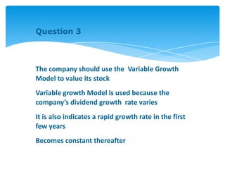 Question 3
The company should use the Variable Growth
Model to value its stock
Variable growth Model is used because the
company’s dividend growth rate varies
It is also indicates a rapid growth rate in the first
few years
Becomes constant thereafter
 