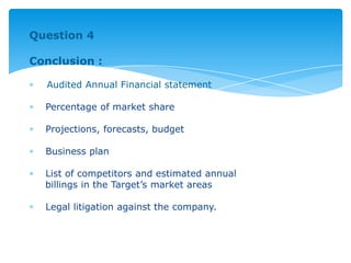 Question 4
Conclusion :
Audited Annual Financial statement
Percentage of market share
Projections, forecasts, budget
Business plan
List of competitors and estimated annual
billings in the Target’s market areas
Legal litigation against the company.
 