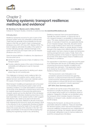 www.ibuild.ac.uk 
Chapter 2 
Valuing systemic transport resilience: 
methods and evidence1 
M. Wardman, P.J. Mackie and A. Gillies-Smith 
Institute for Transport Studies, University of Leeds (Contact m.r.wardman@its.leeds.ac.uk) 
Introduction 
Resilience represents insurance for part or parts of the 
transport system which are vulnerable to external risks. 
These risks are generally of low probability but the key 
feature is that they can result in major consequences 
(Anderson et al, 2011; DfT et al, 2011; Mackie, 2010). The 
level of resilience will dictate the ability of the system to 
function following damage, withstand damage or the 
speed with which the pre-impact state can be restored 
(Anderson et al, 2011). 
Given the above definition of resilience, the objectives of 
this document are to: 
n Identify the principal sources of lack of resilience in the 
transport sector; 
n Provide a selective review of the costs of infrastructure 
vulnerability and willingness to pay for improved 
resilience; 
n Review research approaches for eliciting such values 
where they do not currently exist. 
The challenges to transport sector resilience fall in the 
areas of climate and weather events, system security 
against terrorism and theft, scarce raw materials used in 
the supply of transport and industrial action. 
Most transport modelling and appraisal work is focussed 
on the benefits of improving the system under normal 
operating conditions. It is quite reasonable to concentrate 
on the body of the distribution of performance and to look 
for marginal valuations of improving that performance. 
However, events such as the aftermath of the rail disaster 
at Hatfield which effectively doubled journey times on the 
East Coast Main Line for several months in 2001 suggest 
that attention also needs to be paid to the tail of the 
distribution of outcomes. Relevant to all work of this kind, 
both engineering and economic inputs are required. What 
is the reduction in risk of catastrophic flooding at Dawlish 
as a result of increasing the height of the sea wall? Then 
what is the social value of the reduction in the risk? This 
paper concentrates on the second while accepting that 
building the engineering model is very demanding. 
19 
Resilience measures have some special features. 
Typically they seek to prevent, or reduce the risk of 
non-marginal changes in accessibility to infrastructure 
users. This raises questions about whether marginal 
values, for example of travel time, are applicable directly 
to non-marginal changes. Secondly, disruptive events 
have a range of effects which need to be considered: 
the immediate term effects on people already in transit 
through to the medium term effects after the transport 
supply system has had a chance to adjust and temporary 
working arrangements are in place. Finally, there is the 
demanding question of the impact on regional and local 
economies of the direct impact of lack of resilience and 
the effects on confidence. 
Our appreciation is that there is a gap here and this paper 
is an initial review with the aim of stimulating discussion 
concerning the economic benefits of resilience and 
particularly their estimation. That appreciation seems 
to be shared by the authors of the recent Transport 
Resilience Review who state: 
“The true economic cost of disruption is not 
consistently captured and factored into spending 
decisions, so [we] recommend that the DfT reviews 
current economic appraisal guidance and develops 
robust systems to ensure that the full cost of disruption 
and recovery are captured in industry appraisals.” 
(DfT 2014, Exec Summary para 49). 
It is useful to set out the scope of the paper and a 
framework to simplify the previous discussion and set 
out the values being sought out in a literature review of 
resilience. Categories of studies can be identified using 
the framework which includes impacts of transport 
resilience on transport costs, valuation and also cost-benefit 
analysis. 
Following the framework, we discuss the economic 
parameters relevant to resilience. These are essentially 
the demand impacts, which have both financial and 
consumer wellbeing consequences and, independent of 
any behavioural change, the valuation element relating 
to individuals’ willingness to pay to improve resilience or 
avoid the consequences of its failure. 
 