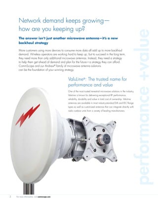 For more information, visit commscope.com
The answer isn’t just another microwave antenna—it’s a new
backhaul strategy
More customers using more devices to consume more data all add up to more backhaul
demand. Wireless operators are working hard to keep up, but to succeed in the long term,
they need more than only additional microwave antennas. Instead, they need a strategy
to help them get ahead of demand and plan for the future—a strategy they can afford.
CommScope and our Andrew®
family of microwave antenna solutions
can be the foundation of your winning strategy.
Network demand keeps growing—
how are you keeping up?
2
ValuLine®
: The trusted name for
performance and value
One of the most trusted terrestrial microwave solutions in the industry,
ValuLine is known for delivering exceptional RF performance,
reliability, durability and value in total cost of ownership. ValuLine
antennas are available in most industry-standard EIA and IEC flange
types as well as customized antennas that can integrate directly with
radio outdoor units from a variety of leading manufacturers.
performance+value
 