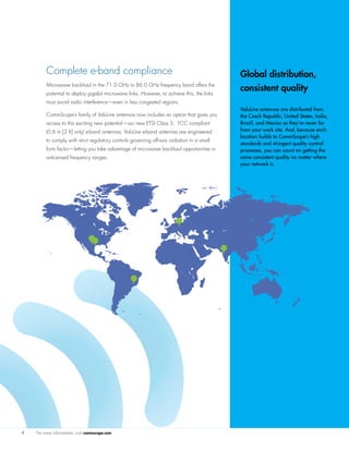 For more information, visit commscope.com4
Complete e-band compliance
Microwave backhaul in the 71.0 GHz to 86.0 GHz frequency band offers the
potential to deploy gigabit microwave links. However, to achieve this, the links
must avoid radio interference—even in less congested regions.
CommScope’s family of ValuLine antennas now includes an option that gives you
access to this exciting new potential—our new ETSI Class 3, FCC compliant
(0.6 m [2 ft] only) e-band antennas. ValuLine e-band antennas are engineered
to comply with strict regulatory controls governing off-axis radiation in a small
form factor—letting you take advantage of microwave backhaul opportunities in
unlicensed frequency ranges.
Global distribution,
consistent quality
ValuLine antennas are distributed from
the Czech Republic, United States, India,
Brazil, and Mexico so they’re never far
from your work site. And, because each
location builds to CommScope’s high
standards and stringent quality control
processes, you can count on getting the
same consistent quality no matter where
your network is.
 