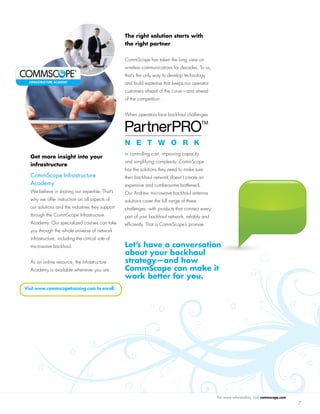 For more information, visit commscope.com
7
Get more insight into your
infrastructure
CommScope Infrastructure
Academy
We believe in sharing our expertise. That’s
why we offer instruction on all aspects of
our solutions and the industries they support
through the CommScope Infrastructure
Academy. Our specialized courses can take
you through the whole universe of network
infrastructure, including the critical role of
microwave backhaul.
As an online resource, the Infrastructure
Academy is available whenever you are.
The right solution starts with
the right partner
CommScope has taken the long view on
wireless communications for decades. To us,
that’s the only way to develop technology
and build expertise that keeps our operator
customers ahead of the curve—and ahead
of the competition.
When operators face backhaul challenges
in controlling cost, improving capacity
and simplifying complexity, CommScope
has the solutions they need to make sure
their backhaul network doesn’t create an
expensive and cumbersome bottleneck.
Our Andrew microwave backhaul antenna
solutions cover the full range of these
challenges, with products that connect every
part of your backhaul network, reliably and
efficiently. That is CommScope’s promise.
Visit www.commscopetraining.com to enroll.
Let’s have a conversation
about your backhaul
strategy—and how
CommScope can make it
work better for you.
INFRASTRUCTURE ACADEMY
 