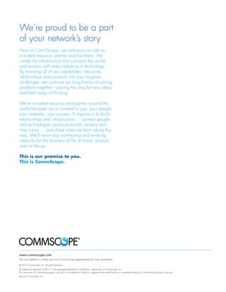 We’re proud to be a part
of your network’s story
Here at CommScope, we embrace our role as
a trusted resource, partner and facilitator. We
create the infrastructure that connects the world
and evolves with every advance in technology.
By investing all of our capabilities, resources,
relationships and products into your toughest
challenges, we continue our long history of solving
problems together—paving the way for new ideas
and fresh ways of thinking.
We’re a trusted resource and partner around the
world because we’re invested in you: your people,
your networks, your success. It inspires us to build
relationships and infrastructure … connect people
and technologies across protocols, oceans and
time zones … and share what we learn along the
way. We’ll never stop connecting and evolving
networks for the business of life at home, at work
and on the go.
This is our promise to you.
This is CommScope.
www.commscope.com
Visit our website or contact your local CommScope representative for more information.
© 2013 CommScope, Inc. All rights reserved.
All trademarks identified by ® or ™ are registered trademarks or trademarks, respectively, of CommScope, Inc.
This document is for planning purposes only and is not intended to modify or supplement any specifications or warranties relating to CommScope products or services.
BR-107121-EN (08/13)
 