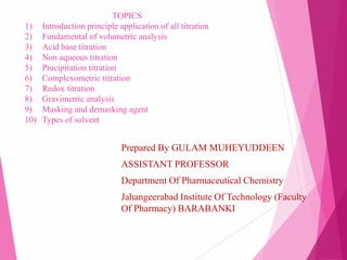 TOPICS
1) Introduction principle application of all titration
2) Fundamental of volumetric analysis
3) Acid base titration
4) Non aqueous titration
5) Precipitation titration
6) Complexometric titration
7) Redox titration
8) Gravimetric analysis
9) Masking and demasking agent
10) Types of solvent
Prepared By GULAM MUHEYUDDEEN
ASSISTANT PROFESSOR
Department Of Pharmaceutical Chemistry
Jahangeerabad Institute Of Technology (Faculty
Of Pharmacy) BARABANKI
 