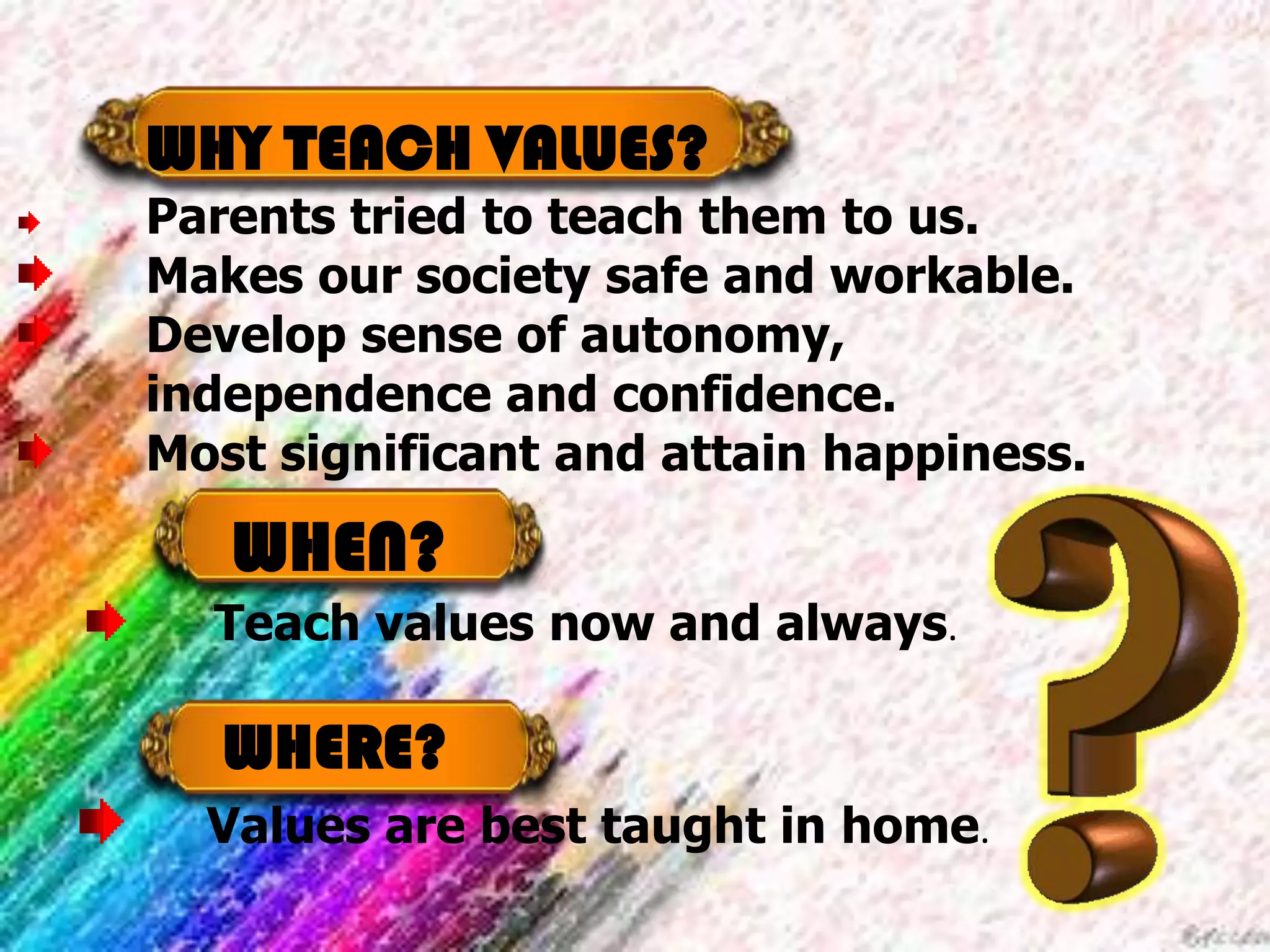 WHEN?
Teach values now and always.
WHY TEACH VALUES?
Parents tried to teach them to us.
Makes our society safe and workable.
Develop sense of autonomy,
independence and confidence.
Most significant and attain happiness.
WHERE?
Values are best taught in home.
 