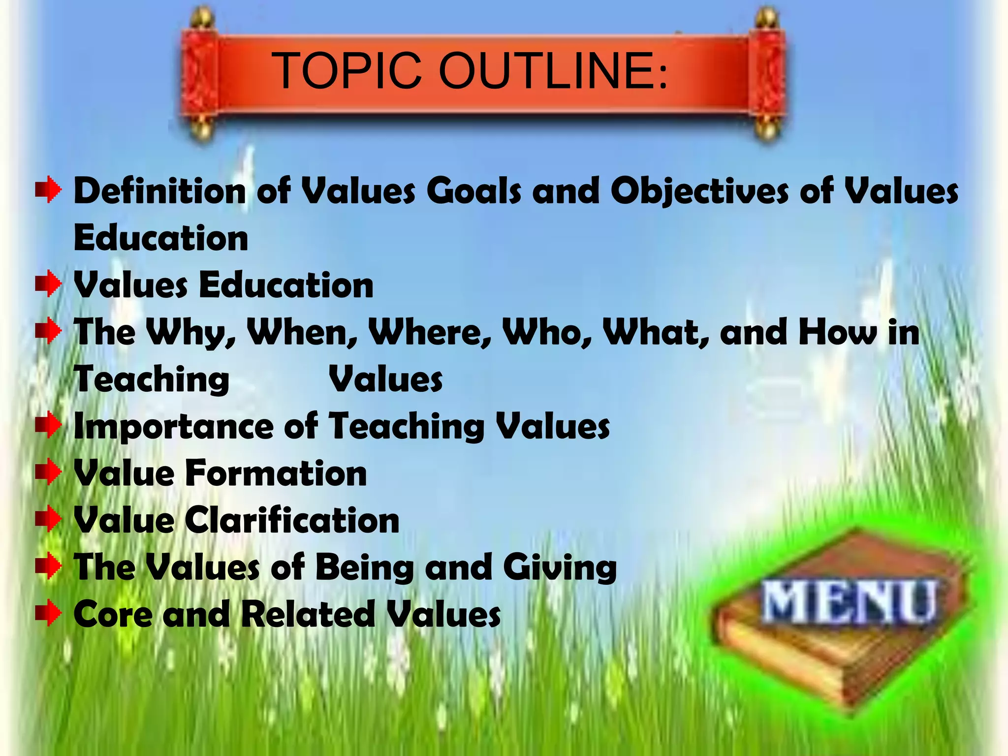 TOPIC OUTLINE:
Definition of Values Goals and Objectives of Values
Education
Values Education
The Why, When, Where, Who, What, and How in
Teaching Values
Importance of Teaching Values
Value Formation
Value Clarification
The Values of Being and Giving
Core and Related Values
 