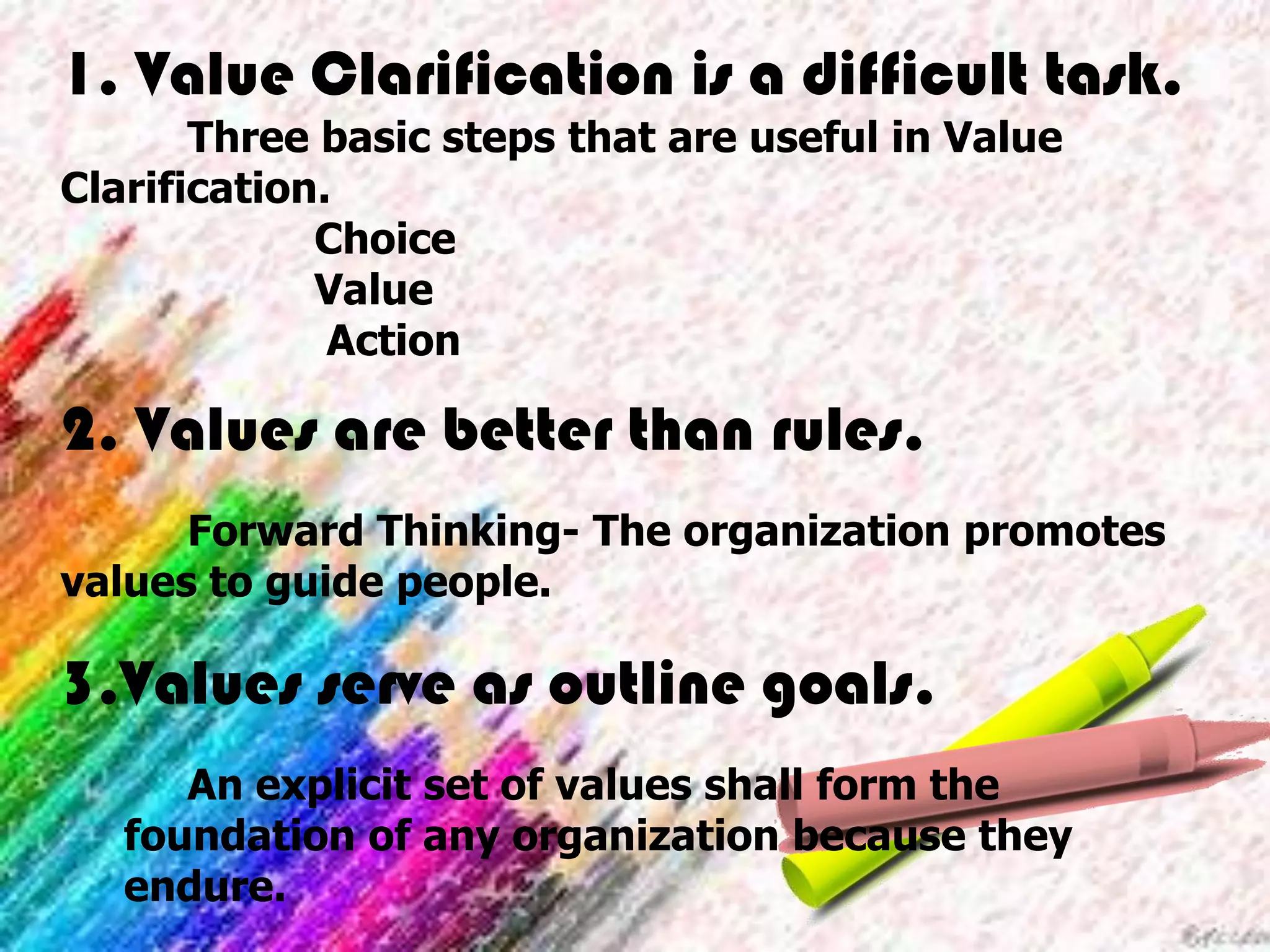 1. Value Clarification is a difficult task.
Three basic steps that are useful in Value
Clarification.
Choice
Value
Action
2. Values are better than rules.
Forward Thinking- The organization promotes
values to guide people.
3.Values serve as outline goals.
An explicit set of values shall form the
foundation of any organization because they
endure.
 